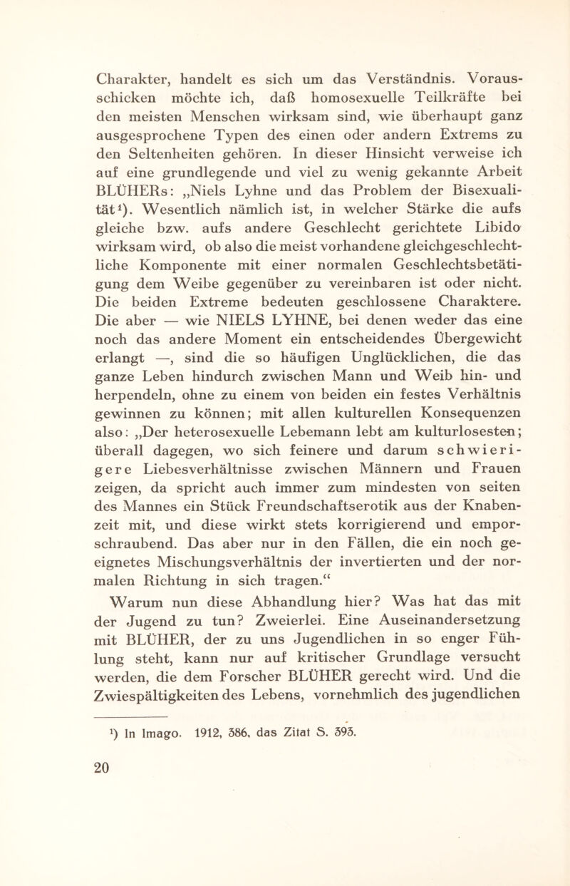 Charakter, handelt es sich um das Verständnis. Voraus¬ schicken möchte ich, daß homosexuelle Teilkräfte bei den meisten Menschen wirksam sind, wie überhaupt ganz ausgesprochene Typen des einen oder andern Extrems zu den Seltenheiten gehören. In dieser Hinsicht verweise ich auf eine grundlegende und viel zu wenig gekannte Arbeit BLÜHERs: „Niels Lyhne und das Problem der Bisexuali¬ tät1). Wesentlich nämlich ist, in welcher Stärke die aufs gleiche bzw. aufs andere Geschlecht gerichtete Libido wirksam wird, ob also die meist vorhandene gleichgeschlecht¬ liche Komponente mit einer normalen Geschlechtsbetäti¬ gung dem Weibe gegenüber zu vereinbaren ist oder nicht. Die beiden Extreme bedeuten geschlossene Charaktere. Die aber — wie NIELS LYHNE, bei denen weder das eine noch das andere Moment ein entscheidendes Übergewicht erlangt —, sind die so häufigen Unglücklichen, die das ganze Leben hindurch zwischen Mann und Weib hin- und herpendeln, ohne zu einem von beiden ein festes Verhältnis gewinnen zu können; mit allen kulturellen Konsequenzen also: „Der heterosexuelle Lebemann lebt am kulturlosesten; überall dagegen, wo sich feinere und darum schwieri¬ gere Liebesverhältnisse zwischen Männern und Frauen zeigen, da spricht auch immer zum mindesten von seiten des Mannes ein Stück Freundschaftserotik aus der Knaben¬ zeit mit, und diese wirkt stets korrigierend und empor¬ schraubend. Das aber nur in den Fällen, die ein noch ge¬ eignetes Mischungsverhältnis der invertierten und der nor¬ malen Richtung in sich tragen.“ Warum nun diese Abhandlung hier? Was hat das mit der Jugend zu tun? Zweierlei. Eine Auseinandersetzung mit BLÜHER, der zu uns Jugendlichen in so enger Füh¬ lung steht, kann nur auf kritischer Grundlage versucht werden, die dem Forscher BLÜHER gerecht wird. Und die Zwiespältigkeitendes Lebens, vornehmlich des jugendlichen x) In Imago. 1912, 586, das Zitat S. 595.