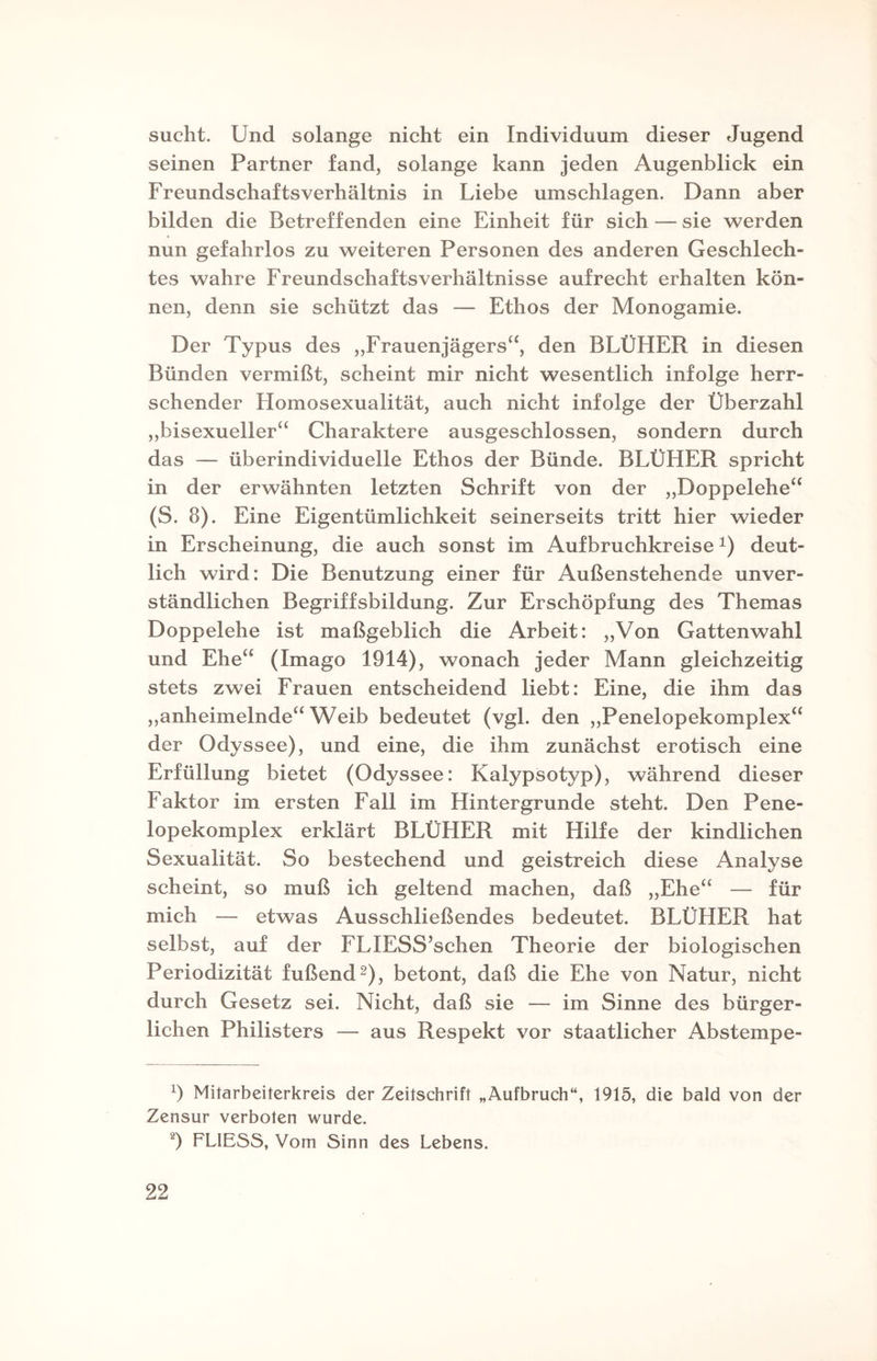 sucht. Und solange nicht ein Individuum dieser Jugend seinen Partner fand, solange kann jeden Augenblick ein Freundschaftsverhältnis in Liebe Umschlägen. Dann aber bilden die Betreffenden eine Einheit für sich — sie werden nun gefahrlos zu weiteren Personen des anderen Geschlech¬ tes wahre Freundschaftsverhältnisse aufrecht erhalten kön¬ nen, denn sie schützt das — Ethos der Monogamie. Der Typus des „Frauenjägers“, den BLÜHER in diesen Bünden vermißt, scheint mir nicht wesentlich infolge herr¬ schender Homosexualität, auch nicht infolge der Überzahl „bisexueller“ Charaktere ausgeschlossen, sondern durch das — überindividuelle Ethos der Bünde. BLÜHER spricht in der erwähnten letzten Schrift von der „Doppelehe“ (S. 8). Eine Eigentümlichkeit seinerseits tritt hier wieder in Erscheinung, die auch sonst im Aufbruchkreise*) deut¬ lich wird: Die Benutzung einer für Außenstehende unver¬ ständlichen Begriffsbildung. Zur Erschöpfung des Themas Doppelehe ist maßgeblich die Arbeit: „Von Gattenwahl und Ehe“ (Imago 1914), wonach jeder Mann gleichzeitig stets zwei Frauen entscheidend liebt: Eine, die ihm das „anheimelnde“ Weib bedeutet (vgl. den „Penelopekomplex“ der Odyssee), und eine, die ihm zunächst erotisch eine Erfüllung bietet (Odyssee: Kalypsotyp), während dieser Faktor im ersten Fall im Hintergründe steht. Den Pene¬ lopekomplex erklärt BLÜHER mit Hilfe der kindlichen Sexualität. So bestechend und geistreich diese Analyse scheint, so muß ich geltend machen, daß „Ehe“ — für mich — etwas Ausschließendes bedeutet. BLÜHER hat selbst, auf der FLIESS’schen Theorie der biologischen Periodizität fußend* 2), betont, daß die Ehe von Natur, nicht durch Gesetz sei. Nicht, daß sie — im Sinne des bürger¬ lichen Philisters — aus Respekt vor staatlicher Abstempe- 9 Mitarbeiterkreis der Zeitschrift „Aufbruch“, 1915, die bald von der Zensur verboten wurde. 2) FLIESS, Vom Sinn des Lebens.