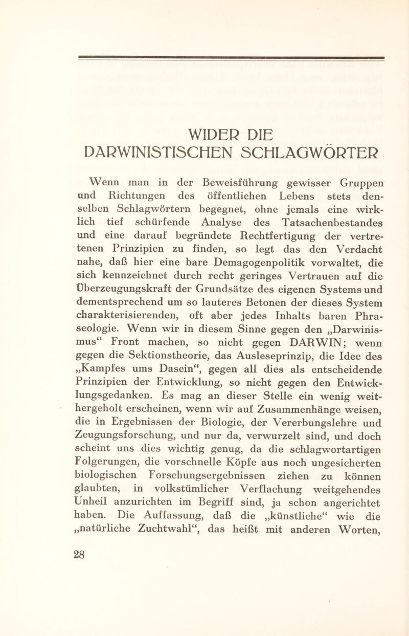 WIDER DIE DARWINISTISCHEN SCHLAGWÖRTER Wenn man in der Beweisführung gewisser Gruppen und Richtungen des öffentlichen Lebens stets den¬ selben Schlagwörtern begegnet, ohne jemals eine wirk¬ lich tief schürfende Analyse des Tatsachenbestandes und eine darauf begründete Rechtfertigung der vertre¬ tenen Prinzipien zu finden, so legt das den Verdacht nahe, daß hier eine bare Demagogenpolitik vorwaltet, die sich kennzeichnet durch recht geringes Vertrauen auf die Überzeugungskraft der Grundsätze des eigenen Systems und dementsprechend um so lauteres Betonen der dieses System charakterisierenden, oft aber jedes Inhalts baren Phra¬ seologie. Wenn wir in diesem Sinne gegen den „Darwinis¬ mus“ Front machen, so nicht gegen DARWIN; wenn gegen die Sektionstheorie, das Ausleseprinzip, die Idee des „Kampfes ums Dasein“, gegen all dies als entscheidende Prinzipien der Entwicklung, so nicht gegen den Entwick¬ lungsgedanken. Es mag an dieser Stelle ein wenig weit¬ hergeholt erscheinen, wenn wir auf Zusammenhänge weisen, die in Ergebnissen der Biologie, der Vererbungslehre und Zeugungsforschung, und nur da, verwurzelt sind, und doch scheint uns dies wichtig genug, da die schlagwortartigen Folgerungen, die vorschnelle Köpfe aus noch ungesicherten biologischen Forschungsergebnissen ziehen zu können glaubten, in volkstümlicher Verflachung weitgehendes Unheil anzurichten im Begriff sind, ja schon angerichtet haben. Die Auffassung, daß die „künstliche“ wie die „natürliche Zuchtwahl“, das heißt mit anderen Worten,