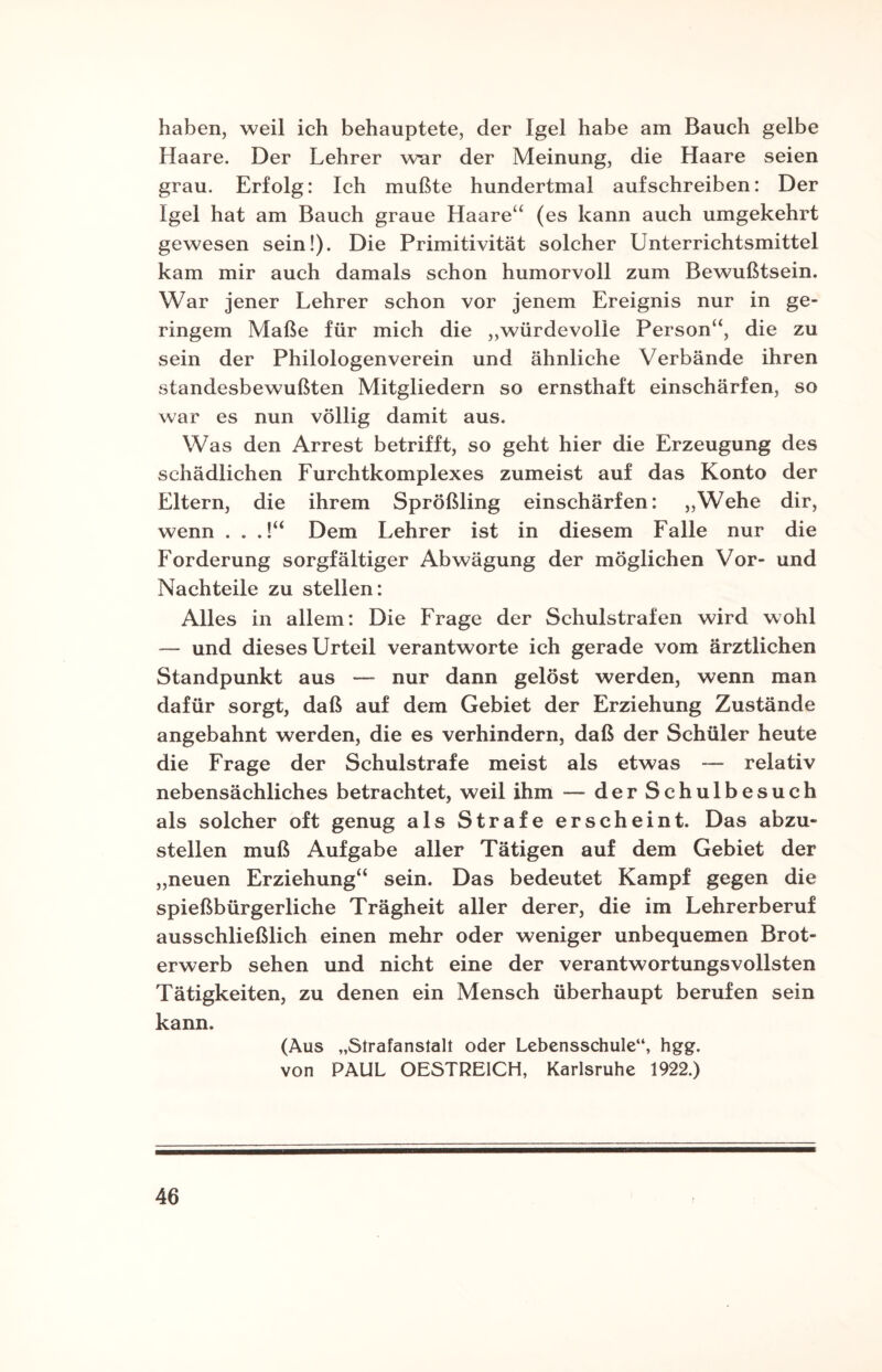 haben, weil ich behauptete, der Igel habe am Bauch gelbe Haare. Der Lehrer war der Meinung, die Haare seien grau. Erfolg: Ich mußte hundertmal aufschreiben: Der Igel hat am Bauch graue Haare“ (es kann auch umgekehrt gewesen sein!). Die Primitivität solcher Unterrichtsmittel kam mir auch damals schon humorvoll zum Bewußtsein. War jener Lehrer schon vor jenem Ereignis nur in ge¬ ringem Maße für mich die „würdevolle Person“, die zu sein der Philologenverein und ähnliche Verbände ihren standesbewußten Mitgliedern so ernsthaft einschärfen, so war es nun völlig damit aus. Was den Arrest betrifft, so geht hier die Erzeugung des schädlichen Furchtkomplexes zumeist auf das Konto der Eltern, die ihrem Sprößling einschärfen: „Wehe dir, wenn . . .!“ Dem Lehrer ist in diesem Falle nur die Forderung sorgfältiger Abwägung der möglichen Vor- und Nachteile zu stellen: Alles in allem: Die Frage der Schulstrafen wird wohl — und dieses Urteil verantworte ich gerade vom ärztlichen Standpunkt aus — nur dann gelöst werden, wenn man dafür sorgt, daß auf dem Gebiet der Erziehung Zustände angebahnt werden, die es verhindern, daß der Schüler heute die Frage der Schulstrafe meist als etwas — relativ nebensächliches betrachtet, weil ihm — der Schulbesuch als solcher oft genug als Strafe erscheint. Das abzu¬ stellen muß Aufgabe aller Tätigen auf dem Gebiet der „neuen Erziehung“ sein. Das bedeutet Kampf gegen die spießbürgerliche Trägheit aller derer, die im Lehrerberuf ausschließlich einen mehr oder weniger unbequemen Brot¬ erwerb sehen und nicht eine der verantwortungsvollsten Tätigkeiten, zu denen ein Mensch überhaupt berufen sein kann. (Aus „Strafanstalt oder Lebensschule“, hgg. von PAUL OESTREICH, Karlsruhe 1922.)