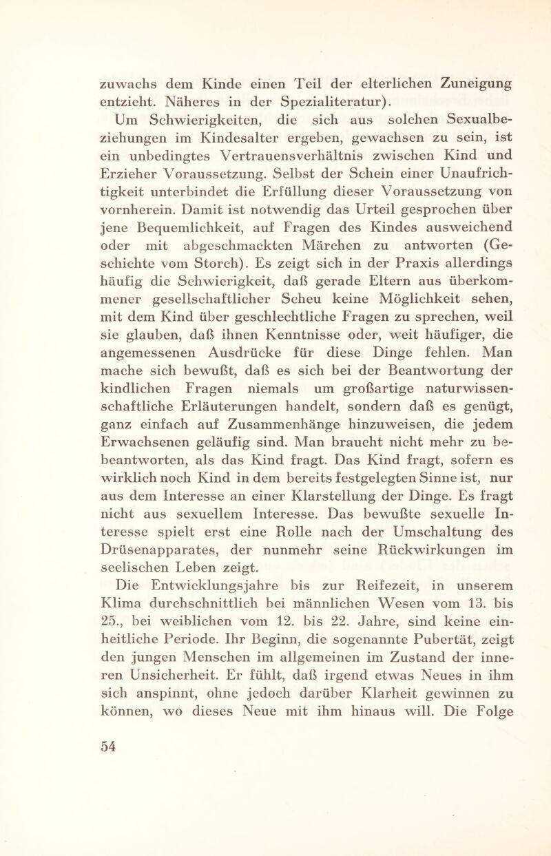 Zuwachs dem Kinde einen Teil der elterlichen Zuneigung entzieht. Näheres in der Spezialiteratur). Um Schwierigkeiten, die sich aus solchen Sexualbe¬ ziehungen im Kindesalter ergeben, gewachsen zu sein, ist ein unbedingtes Vertrauensverhältnis zwischen Kind und Erzieher Voraussetzung. Selbst der Schein einer Unaufrich¬ tigkeit unterbindet die Erfüllung dieser Voraussetzung von vornherein. Damit ist notwendig das Urteil gesprochen über jene Bequemlichkeit, auf Fragen des Kindes ausweichend oder mit abgeschmackten Märchen zu antworten (Ge¬ schichte vom Storch). Es zeigt sich in der Praxis allerdings häufig die Schwierigkeit, daß gerade Eltern aus überkom¬ mener gesellschaftlicher Scheu keine Möglichkeit sehen, mit dem Kind über geschlechtliche Fragen zu sprechen, weil sie glauben, daß ihnen Kenntnisse oder, weit häufiger, die angemessenen Ausdrücke für diese Dinge fehlen. Man mache sich bewußt, daß es sich bei der Beantwortung der kindlichen Fragen niemals um großartige naturwissen¬ schaftliche Erläuterungen handelt, sondern daß es genügt, ganz einfach auf Zusammenhänge hinzuweisen, die jedem Erwachsenen geläufig sind. Man braucht nicht mehr zu be¬ beantworten, als das Kind fragt. Das Kind fragt, sofern es wirklich noch Kind in dem bereits festgelegten Sinne ist, nur aus dem Interesse an einer Klarstellung der Dinge. Es fragt nicht aus sexuellem Interesse. Das bewußte sexuelle In¬ teresse spielt erst eine Rolle nach der Umschaltung des Drüsenapparates, der nunmehr seine Rückwirkungen im seelischen Leben zeigt. Die Entwicklungsjahre bis zur Reifezeit, in unserem Klima durchschnittlich bei männlichen Wesen vom 13. bis 25., bei weiblichen vom 12. bis 22. Jahre, sind keine ein¬ heitliche Periode. Ihr Beginn, die sogenannte Pubertät, zeigt den jungen Menschen im allgemeinen im Zustand der inne¬ ren Unsicherheit. Er fühlt, daß irgend etwas Neues in ihm sich anspinnt, ohne jedoch darüber Klarheit gewinnen zu können, wo dieses Neue mit ihm hinaus will. Die Folge