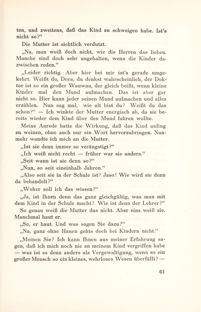 ten, und zweitens, daß das Kind zu schweigen habe. Ist’s nicht so?“ Die Mutter ist sichtlich verdutzt. „Na, man weiß doch nicht, wie die Herren das lieben. Manche sind doch sehr ungehalten, wenn die Kinder da¬ zwischen reden.“ „Leider richtig. Aber hier bei mir ist’s gerade umge¬ kehrt. Weißt du, Dora, du denkst wahrscheinlich, der Dok¬ tor ist so ein großer Wauwau, der gleich beißt, wenn kleine Kinder mal den Mund aufmachen. Das ist aber gar nicht so. Hier kann jeder seinen Mund aufmachen und alles erzählen. Nun sag mal, wie alt bist du? Weißt du das schon?“ — Ich winkte der Mutter energisch ab, da sie be¬ reits wieder dem Kind über den Mund fahren wollte. Meine Anrede hatte die Wirkung, daß das Kind anfing zu weinen, ohne auch nur ein Wort hervorzubringen. Nun¬ mehr wandte ich mich an die Mutter. „Ist sie denn immer so verängstigt?“ „Ich weiß nicht recht — früher war sie anders.“ „Seit wann ist sie denn so?“ „Nun, so seit eineinhalb Jahren.“ „Also seit sie in der Schule ist? Jaso! Wie wird sie denn da behandelt?“ „Woher soll ich das wissen?“ „Ja, ist Ihnen denn das ganz gleichgültig, was man mit dem Kind in der Schule macht? Wie ist denn der Lehrer?“ So genau weiß die Mutter das nicht. Aber eins weiß sie. Manchmal haut er. „So, er haut. Und was sagen Sie dazu?“ „Na, ganz ohne Hauen gehts doch bei Kindern nicht.“ „Meinen Sie? Ich kann Ihnen aus meiner Erfahrung sa¬ gen, daß ich mich noch nie an meinem Kind vergriffen habe — was ist es denn anders als Vergewaltigung, wenn so ein großer Mensch so ein kleines, wehrloses Wesen überfällt? —