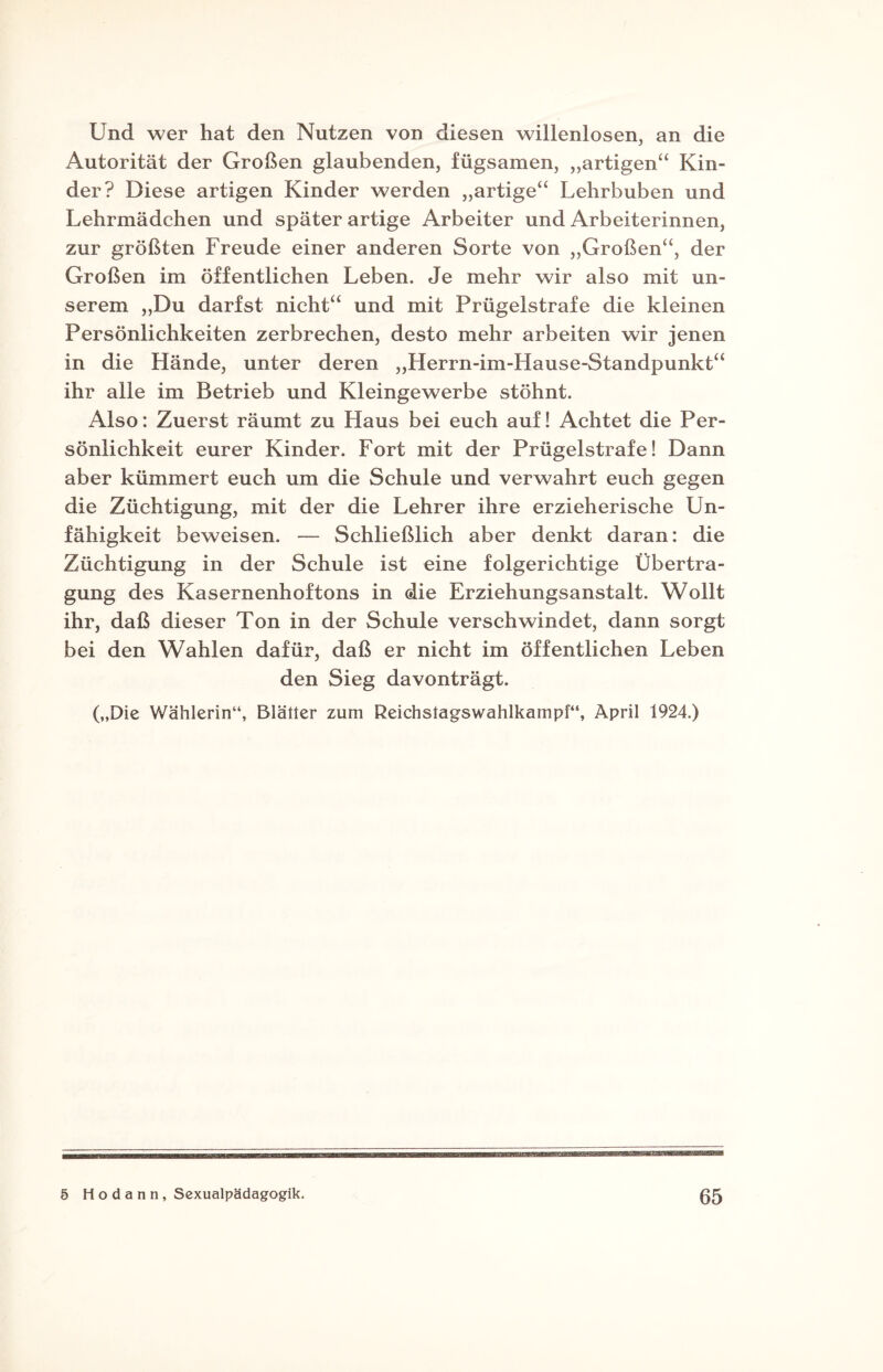 Und wer hat den Nutzen von diesen willenlosen, an die Autorität der Großen glaubenden, fügsamen, „artigen“ Kin¬ der? Diese artigen Kinder werden „artige“ Lehrbuben und Lehrmädchen und später artige Arbeiter und Arbeiterinnen, zur größten Freude einer anderen Sorte von „Großen“, der Großen im öffentlichen Leben. Je mehr wir also mit un¬ serem „Du darfst nicht“ und mit Prügelstrafe die kleinen Persönlichkeiten zerbrechen, desto mehr arbeiten wir jenen in die Hände, unter deren „Herrn-im-Hause-Standpunkt“ ihr alle im Betrieb und Kleingewerbe stöhnt. Also: Zuerst räumt zu Haus bei euch auf! Achtet die Per¬ sönlichkeit eurer Kinder. Fort mit der Prügelstrafe! Dann aber kümmert euch um die Schule und verwahrt euch gegen die Züchtigung, mit der die Lehrer ihre erzieherische Un¬ fähigkeit beweisen. — Schließlich aber denkt daran: die Züchtigung in der Schule ist eine folgerichtige Übertra¬ gung des Kasernenhoftons in die Erziehungsanstalt. Wollt ihr, daß dieser Ton in der Schule verschwindet, dann sorgt bei den Wahlen dafür, daß er nicht im öffentlichen Leben den Sieg davonträgt. („Die Wählerin“, Blätter zum Reichstagswahlkampf“, April 1924.)