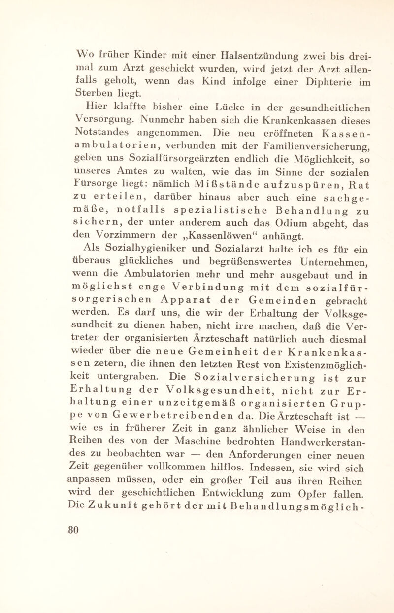 Wo früher Kinder mit einer Halsentzündung zwei bis drei¬ mal zum Arzt geschickt wurden, wird jetzt der Arzt allen¬ falls geholt, wenn das Kind infolge einer Diphterie im Sterben liegt. Hier klaffte bisher eine Lücke in der gesundheitlichen Versorgung. Nunmehr haben sich die Krankenkassen dieses Notstandes angenommen. Die neu eröffneten Kassen¬ ambulatorien, verbunden mit der Familienversicherung, geben uns Sozialfürsorgeärzten endlich die Möglichkeit, so unseres Amtes zu walten, wie das im Sinne der sozialen Fürsorge liegt: nämlich Mißstände aufzuspüren, Rat zu erteilen, darüber hinaus aber auch eine sachge¬ mäße, notfalls spezia 1 istische Behandlung zu sichern, der unter anderem auch das Odium abgeht, das den Vorzimmern der „Kassenlöwen“ anhängt. Als Sozialhygieniker und Sozialarzt halte ich es für ein überaus glückliches und begrüßenswertes Unternehmen, wenn die Ambulatorien mehr und mehr ausgebaut und in möglichst enge Verbindung mit dem sozialfür¬ sorgerischen Apparat der Gemeinden gebracht werden. Es darf uns, die wir der Erhaltung der Volksge¬ sundheit zu dienen haben, nicht irre machen, daß die Ver¬ treter der organisierten Ärzteschaft natürlich auch diesmal wieder über die neue Gemeinheit der Krankenkas¬ sen zetern, die ihnen den letzten Rest von Existenzmöglich¬ keit untergraben. Die Sozialversicherung ist zur Erhaltung der Volksgesundheit, nicht zur Er¬ haltung einer unzeitgemäß organisierten Grup¬ pe von Gewerbetreibenden da. Die Ärzteschaft ist — wie es in früherer Zeit in ganz ähnlicher Weise in den Reihen des von der Maschine bedrohten Handwerkerstan¬ des zu beobachten war — den Anforderungen einer neuen Zeit gegenüber vollkommen hilflos. Indessen, sie wird sich anpassen müssen, oder ein großer Teil aus ihren Reihen wird der geschichtlichen Entwicklung zum Opfer fallen. Die Zukunft gehört der mit Behandlungsmöglich-