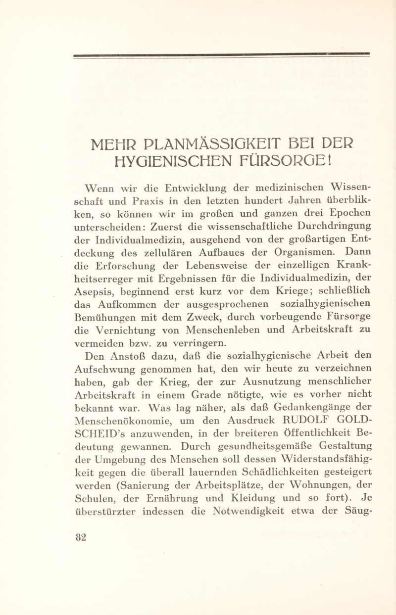 MEHR PLANMÄSSIGKEIT BEI DER HYGIENISCHEN FÜRSORGE! Wenn wir die Entwicklung der medizinischen Wissen¬ schaft und Praxis in den letzten hundert Jahren überblik- ken, so können wir im großen und ganzen drei Epochen unterscheiden: Zuerst die wissenschaftliche Durchdringung der Individualmedizin, ausgehend von der großartigen Ent¬ deckung des zellulären Aufbaues der Organismen. Dann die Erforschung der Lebensweise der einzelligen Krank¬ heitserreger mit Ergebnissen für die Individualmedizin, der Asepsis, beginnend erst kurz vor dem Kriege; schließlich das Aufkommen der ausgesprochenen sozialhygienischen Bemühungen mit dem Zweck, durch vorbeugende Fürsorge die Vernichtung von Menschenleben und Arbeitskraft zu vermeiden bzw. zu verringern. Den Anstoß dazu, daß die sozialhygienische Arbeit den Aufschwung genommen hat, den wir heute zu verzeichnen haben, gab der Krieg, der zur Ausnutzung menschlicher Arbeitskraft in einem Grade nötigte, wie es vorher nicht bekannt war. Was lag näher, als daß Gedankengänge der Menschenökonomie, um den Ausdruck RUDOLF GOLD- SCHEID’s anzuwenden, in der breiteren Öffentlichkeit Be¬ deutung gewannen. Durch gesundheitsgemäße Gestaltung der Umgebung des Menschen soll dessen Widerstandsfähig¬ keit gegen die überall lauernden Schädlichkeiten gesteigert werden (Sanierung der Arbeitsplätze, der Wohnungen, der Schulen, der Ernährung und Kleidung und so fort). Je überstürzter indessen die Notwendigkeit etwa der Säug-