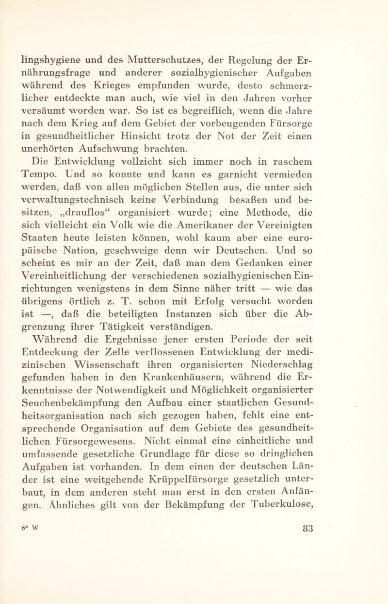 lingshygiene und des Mutterschutzes, der Regelung der Er¬ nährungsfrage und anderer sozialhygienischer Aufgaben während des Krieges empfunden wurde, desto schmerz¬ licher entdeckte man auch, wie viel in den Jahren vorher versäumt worden war. So ist es begreiflich, wenn die Jahre nach dem Krieg auf dem Gebiet der vorbeugenden Fürsorge in gesundheitlicher Hinsicht trotz der Not der Zeit einen unerhörten Aufschwung brachten. Die Entwicklung vollzieht sich immer noch in raschem Tempo. Und so konnte und kann es garnicht vermieden werden, daß von allen möglichen Stellen aus, die unter sich verwaltungstechnisch keine Verbindung besaßen und be¬ sitzen, „drauflos“ organisiert wurde; eine Methode, die sich vielleicht ein Volk wie die Amerikaner der Vereinigten Staaten heute leisten können, wohl kaum aber eine euro¬ päische Nation, geschweige denn wir Deutschen. Und so scheint es mir an der Zeit, daß man dem Gedanken einer Vereinheitlichung der verschiedenen sozialhygienischen Ein¬ richtungen wenigstens in dem Sinne näher tritt — wie das übrigens örtlich z. T. schon mit Erfolg versucht worden ist —, daß die beteiligten Instanzen sich über die Ab¬ grenzung ihrer Tätigkeit verständigen. Während die Ergebnisse jener ersten Periode der seit Entdeckung der Zelle verflossenen Entwicklung der medi¬ zinischen Wissenschaft ihren organisierten Niederschlag gefunden haben in den Krankenhäusern, während die Er¬ kenntnisse der Notwendigkeit und Möglichkeit organisierter Seuchenbekämpfung den Aufbau einer staatlichen Gesund¬ heitsorganisation nach sich gezogen haben, fehlt eine ent¬ sprechende Organisation auf dem Gebiete des gesundheit¬ lichen Fürsorgewesens. Nicht einmal eine einheitliche und umfassende gesetzliche Grundlage für diese so dringlichen Aufgaben ist vorhanden. In dem einen der deutschen Län¬ der ist eine weitgehende Krüppelfürsorge gesetzlich unter¬ baut, in dem anderen steht man erst in den ersten Anfän¬ gen. Ähnliches gilt von der Bekämpfung der Tuberkulose,
