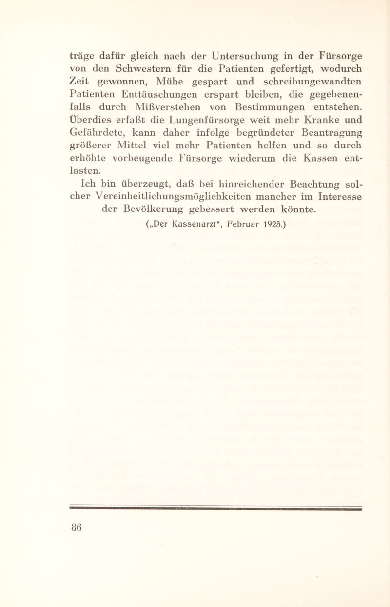 träge dafür gleich nach der Untersuchung in der Fürsorge von den Schwestern für die Patienten gefertigt, wodurch Zeit gewonnen, Mühe gespart und schreibungewandten Patienten Enttäuschungen erspart bleiben, die gegebenen¬ falls durch Mißverstehen von Bestimmungen entstehen. Überdies erfaßt die Lungenfürsorge weit mehr Kranke und Gefährdete, kann daher infolge begründeter Beantragung größerer Mittel viel mehr Patienten helfen und so durch erhöhte vorbeugende Fürsorge wiederum die Kassen ent¬ lasten. Ich bin überzeugt, daß bei hinreichender Beachtung sol¬ cher Vereinheitlichungsmöglichkeiten mancher im Interesse der Bevölkerung gebessert werden könnte. („Der Kassenarzt“, Februar 1925.)