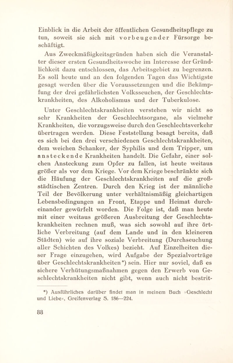 Einblick in die Arbeit der öffentlichen Gesundheitspflege zu tun, soweit sie sich mit vorbeugender Fürsorge be¬ schäftigt. Aus Zweckmäßigkeitsgründen haben sich die Veranstal¬ ter dieser ersten Gesundheitswoche im Interesse der Gründ¬ lichkeit dazu entschlossen, das Arbeitsgebiet zu begrenzen. Es soll heute und an den folgenden Tagen das Wichtigste gesagt werden über die Voraussetzungen und die Bekämp¬ fung der drei gefährlichsten Volksseuchen, der Geschlechts¬ krankheiten, des Alkoholismus und der Tuberkulose. Unter Geschlechtskrankheiten verstehen wir nicht so sehr Krankheiten der Geschlechtsorgane, als vielmehr Krankheiten, die vorzugsweise durch den Geschlechtsverkehr übertragen werden. Diese Feststellung besagt bereits, daß es sich bei den drei verschiedenen Geschlechtskrankheiten, dem weichen Schanker, der Syphilis und dem Tripper, um ansteckende Krankheiten handelt. Die Gefahr, einer sol¬ chen Ansteckung zum Opfer zu fallen, ist heute weitaus größer als vor dem Kriege. Vor dem Kriege beschränkte sich die Häufung der Geschlechtskrankheiten auf die groß¬ städtischen Zentren. Durch den Krieg ist der männliche Teil der Bevölkerung unter verhältnismäßig gleichartigen Lebensbedingungen an Front, Etappe und Heimat durch¬ einander gewürfelt worden. Die Folge ist, daß man heute mit einer weitaus größeren Ausbreitung der Geschlechts¬ krankheiten rechnen muß, was sich sowohl auf ihre ört¬ liche Verbreitung (auf dem Lande und in den kleineren Städten) wie auf ihre soziale Verbreitung (Durchseuchung aller Schichten des Volkes) bezieht. Auf Einzelheiten die¬ ser Frage einzugehen, wird Aufgabe der Spezialvorträge über Geschlechtskrankheiten *) sein. Hier nur soviel, daß es sichere Verhütungsmaßnahmen gegen den Erwerb von Ge¬ schlechtskrankheiten nicht gibt, wenn auch nicht bestrit- *) Ausführliches darüber findet man in meinem Buch »Geschlecht und Liebe«, Greifenverlag S. 186—224.