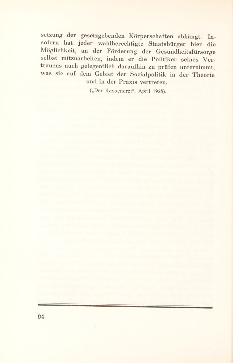 Setzung der gesetzgebenden Körperschaften abhängt. In¬ sofern hat jeder wahlberechtigte Staatsbürger hier die Möglichkeit, an der Förderung der Gesundheitsfürsorge selbst mitzuarbeiten, indem er die Politiker seines Ver¬ trauens auch gelegentlich daraufhin zu prüfen unternimmt, was sie auf dem Gebiet der Sozialpolitik in der Theorie und in der Praxis vertreten. („Der Kassenarzt“, April 1925).