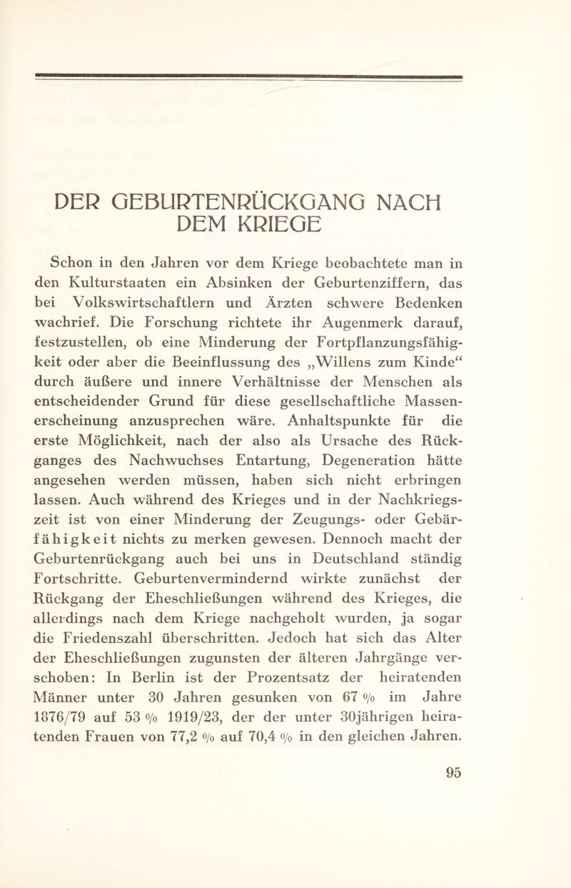 DER GEBURTENRÜCKGANG NACH DEM KRIEGE Schon in den Jahren vor dem Kriege beobachtete man in den Kulturstaaten ein Absinken der Geburtenziffern, das bei Volkswirtschaftlern und Ärzten schwere Bedenken wachrief. Die Forschung richtete ihr Augenmerk darauf, festzustellen, ob eine Minderung der Fortpflanzungsfähig¬ keit oder aber die Beeinflussung des „Willens zum Kinde“ durch äußere und innere Verhältnisse der Menschen als entscheidender Grund für diese gesellschaftliche Massen¬ erscheinung anzusprechen wäre. Anhaltspunkte für die erste Möglichkeit, nach der also als Ursache des Rück¬ ganges des Nachwuchses Entartung, Degeneration hätte angesehen werden müssen, haben sich nicht erbringen lassen. Auch während des Krieges und in der Nachkriegs¬ zeit ist von einer Minderung der Zeugungs- oder Gebär¬ fähigkeit nichts zu merken gewesen. Dennoch macht der Geburtenrückgang auch bei uns in Deutschland ständig Fortschritte. Geburtenvermindernd wirkte zunächst der Rückgang der Eheschließungen während des Krieges, die allerdings nach dem Kriege nachgeholt wurden, ja sogar die Friedenszahl überschritten. Jedoch hat sich das Alter der Eheschließungen zugunsten der älteren Jahrgänge ver¬ schoben: In Berlin ist der Prozentsatz der heiratenden Männer unter 30 Jahren gesunken von 67 °/o im Jahre 1876/79 auf 53 o/0 1919/23, der der unter 30jährigen heira¬ tenden Frauen von 77,2 o/o auf 70,4 o/0 in den gleichen Jahren.