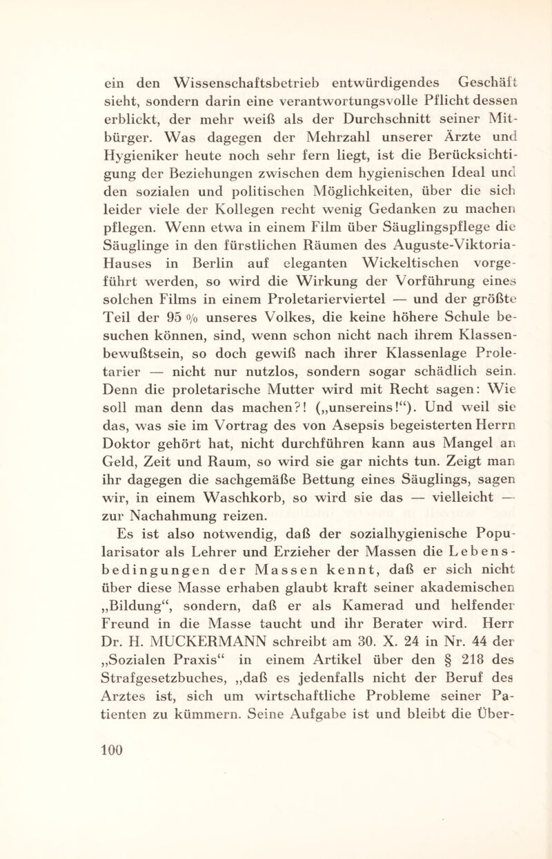 ein den Wissenschaftsbetrieb entwürdigendes Geschäft sieht, sondern darin eine verantwortungsvolle Pflicht dessen erblickt, der mehr weiß als der Durchschnitt seiner Mit¬ bürger. Was dagegen der Mehrzahl unserer Ärzte und Hygieniker heute noch sehr fern liegt, ist die Berücksichti¬ gung der Beziehungen zwischen dem hygienischen Ideal und den sozialen und politischen Möglichkeiten, über die sich leider viele der Kollegen recht wenig Gedanken zu machen pflegen. Wenn etwa in einem Film über Säuglingspflege die Säuglinge in den fürstlichen Räumen des Auguste-Viktoria- Hauses in Berlin auf eleganten Wickeltischen vorge¬ führt werden, so wird die Wirkung der Vorführung eines solchen Films in einem Proletarierviertel — und der größte Teil der 95 o/0 unseres Volkes, die keine höhere Schule be¬ suchen können, sind, wenn schon nicht nach ihrem Klassen¬ bewußtsein, so doch gewiß nach ihrer Klassenlage Prole¬ tarier — nicht nur nutzlos, sondern sogar schädlich sein. Denn die proletarische Mutter wird mit Recht sagen: Wie soll man denn das machen?! („unsereins!“). Und weil sie das, was sie im Vortrag des von Asepsis begeisterten Herrn Doktor gehört hat, nicht durchführen kann aus Mangel an Geld, Zeit und Raum, so wird sie gar nichts tun. Zeigt man ihr dagegen die sachgemäße Bettung eines Säuglings, sagen wir, in einem Waschkorb, so wird sie das — vielleicht — zur Nachahmung reizen. Es ist also notwendig, daß der sozialhygienische Popu- larisator als Lehrer und Erzieher der Massen die Lebens¬ bedingungen der Massen kennt, daß er sich nicht über diese Masse erhaben glaubt kraft seiner akademischen „Bildung“, sondern, daß er als Kamerad und helfender Freund in die Masse taucht und ihr Berater wird. Herr Dr. H. MUCKERMANN schreibt am 30. X. 24 in Nr. 44 der „Sozialen Praxis“ in einem Artikel über den § 218 des Strafgesetzbuches, „daß es jedenfalls nicht der Beruf des Arztes ist, sich um wirtschaftliche Probleme seiner Pa¬ tienten zu kümmern. Seine Aufgabe ist und bleibt die Über-