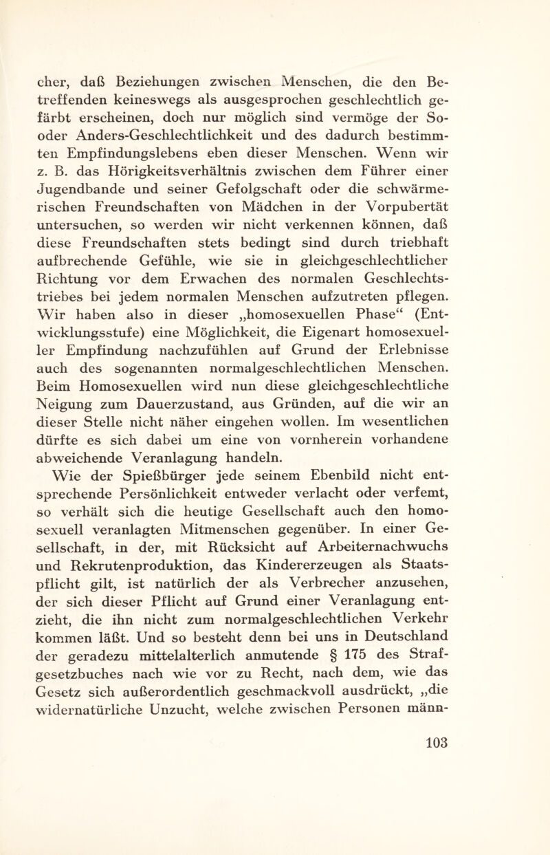 eher, daß Beziehungen zwischen Menschen, die den Be¬ treffenden keineswegs als ausgesprochen geschlechtlich ge¬ färbt erscheinen, doch nur möglich sind vermöge der So- oder Anders-Geschlechtlichkeit und des dadurch bestimm¬ ten Empfindungslebens eben dieser Menschen. Wenn wir z. B. das Hörigkeitsverhältnis zwischen dem Führer einer Jugendbande und seiner Gefolgschaft oder die schwärme¬ rischen Freundschaften von Mädchen in der Vorpubertät untersuchen, so werden wir nicht verkennen können, daß diese Freundschaften stets bedingt sind durch triebhaft aufbrechende Gefühle, wie sie in gleichgeschlechtlicher Richtung vor dem Erwachen des normalen Geschlechts¬ triebes bei jedem normalen Menschen aufzutreten pflegen. Wir haben also in dieser „homosexuellen Phase“ (Ent¬ wicklungsstufe) eine Möglichkeit, die Eigenart homosexuel¬ ler Empfindung nachzufühlen auf Grund der Erlebnisse auch des sogenannten normalgeschlechtlichen Menschen. Beim Homosexuellen wird nun diese gleichgeschlechtliche Neigung zum Dauerzustand, aus Gründen, auf die wir an dieser Stelle nicht näher eingehen wollen. Im wesentlichen dürfte es sich dabei um eine von vornherein vorhandene abweichende Veranlagung handeln. Wie der Spießbürger jede seinem Ebenbild nicht ent¬ sprechende Persönlichkeit entweder verlacht oder verfemt, so verhält sich die heutige Gesellschaft auch den homo¬ sexuell veranlagten Mitmenschen gegenüber. In einer Ge¬ sellschaft, in der, mit Rücksicht auf Arbeiternachwuchs und Rekrutenproduktion, das Kindererzeugen als Staats¬ pflicht gilt, ist natürlich der als Verbrecher anzusehen, der sich dieser Pflicht auf Grund einer Veranlagung ent¬ zieht, die ihn nicht zum normalgeschlechtlichen Verkehr kommen läßt. Und so besteht denn bei uns in Deutschland der geradezu mittelalterlich anmutende § 175 des Straf¬ gesetzbuches nach wie vor zu Recht, nach dem, wie das Gesetz sich außerordentlich geschmackvoll ausdrückt, „die widernatürliche Unzucht, welche zwischen Personen männ-