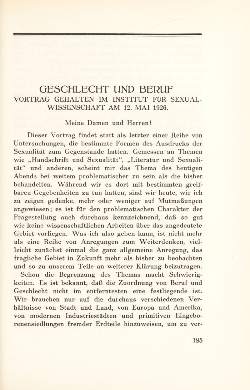 GESCHLECHT UND BERUF VORTRAG GEHALTEN IM INSTITUT FÜR SEXUAL¬ WISSENSCHAFT AM 12. MAI 1926. Meine Damen und Herren! Dieser Vortrag findet statt als letzter einer Reihe von Untersuchungen, die bestimmte Formen des Ausdrucks der Sexualität zum Gegenstände hatten. Gemessen an Themen wie „Handschrift und Sexualität“, „Literatur und Sexuali¬ tät“ und anderen, scheint mir das Thema des heutigen Abends bei weitem problematischer zu sein als die bisher behandelten. Während wir es dort mit bestimmten greif¬ baren Gegebenheiten zu tun hatten, sind wir heute, wie ich zu zeigen gedenke, mehr oder weniger auf Mutmaßungen angewiesen; es ist für den problematischen Charakter der Fragestellung auch durchaus kennzeichnend, daß so gut wie keine wissenschaftlichen Arbeiten über das angedeutete Gebiet vorliegen. Was ich also geben kann, ist nicht mehr als eine Reihe von Anregungen zum Weiterdenken, viel¬ leicht zunächst einmal die ganz allgemeine Anregung, das fragliche Gebiet in Zukunft mehr als bisher zu beobachten und so zu unserem Teile an weiterer Klärung beizutragen. Schon die Begrenzung des Themas macht Schwierig¬ keiten. Es ist bekannt, daß die Zuordnung von Beruf und Geschlecht nicht im entferntesten eine festliegende ist. Wir brauchen nur auf die durchaus verschiedenen Ver¬ hältnisse von Stadt und Land, von Europa und Amerika, von modernen Industriestädten und primitiven Eingebo¬ renensiedlungen fremder Erdteile hinzuweisen, um zu ver-