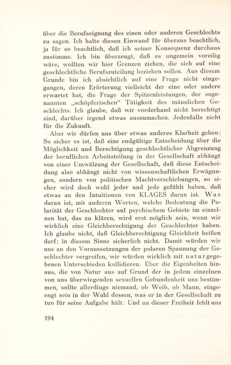 über die Berufseignung des einen oder anderen Geschlechts zu sagen. Ich halte diesen Einwand für überaus beachtlich, ja für so beachtlich, daß ich seiner Konsequenz durchaus zustimme. Ich bin überzeugt, daß es ungemein voreilig wäre, wollten wir hier Grenzen ziehen, die sich auf eine geschlechtliche Berufszuteilung beziehen sollen. Aus diesem Grunde bin ich absichtlich auf eine Frage nicht einge¬ gangen, deren Erörterung vielleicht der eine oder andere erwartet hat, die Frage der Spitzenleistungen, der soge¬ nannten „schöpferischen“ Tätigkeit des männlichen Ge¬ schlechts. Ich glaube, daß wir vorderhand nicht berechtigt sind, darüber irgend etwas auszumachen. Jedenfalls nicht für die Zukunft. Aber wir dürfen uns über etwas anderes Klarheit geben: So sicher es ist, daß eine endgültige Entscheidung über die Möglichkeit und Berechtigung geschlechtlicher Abgrenzung der beruflichen Arbeitsteilung in der Gesellschaft abhängt von einer Umwälzung der Gesellschaft, daß diese Entschei¬ dung also abhängt nicht von wissenschaftlichen Erwägun¬ gen, sondern von politischen Machtverschiebungen, so si¬ cher wird doch wohl jeder und jede gefühlt haben, daß etwas an den Intuitionen von KLAGES daran ist. W a s daran ist, mit anderen Worten, welche Bedeutung die Po¬ larität der Geschlechter auf psychischem Gebiete im einzel¬ nen hat, das zu klären, wird erst möglich sein, wenn wir wirklich eine Gleichberechtigung der Geschlechter haben. Ich glaube nicht, daß Gleichberechtigung Gleichheit heißen darf; in diesem Sinne sicherlich nicht. Damit würden wir uns an den Voraussetzungen der polaren Spannung der Ge¬ schlechter vergreifen, wir würden wirklich mit natu r gege¬ benen Unterschieden kollidieren. Über die Eigenheiten hin¬ aus, die von Natur aus auf Grund der in jedem einzelnen von uns überwiegenden sexuellen Gebundenheit uns bestim¬ men, sollte allerdings niemand, ob Weib, ob Mann, einge¬ engt sein in der Wahl dessen, was er in der Gesellschaft zu tun für seine Aufgabe hält. Und an dieser Freiheit fehlt uns