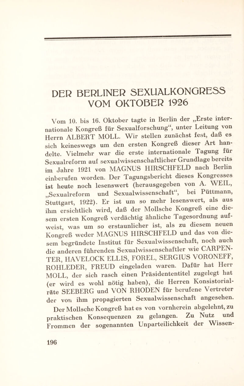 DER BERLINER SEXUALKONGRESS VOM OKTOBER 1926 Vom 10. bis 16. Oktober tagte in Berlin der „Erste inter¬ nationale Kongreß für Sexualforschung“, unter Leitung von Herrn ALBERT MOLL. Wir stellen zunächst fest, daß es sich keineswegs um den ersten Kongreß dieser Art han¬ delte. Vielmehr war die erste internationale Tagung für Sexualreform auf sexualwissenschaftlicher Grundlage bereits im Jahre 1921 von MAGNUS HIRSCHFELD nach Berlin einberufen worden. Der Tagungsbericht dieses Kongresses ist heute noch lesenswert (herausgegeben von A. WEIL, „Sexualreform und Sexualwissenschaft“, bei Püttmann, Stuttgart, 1922). Er ist um so mehr lesenswert, als aus ihm ersichtlich wird, daß der Mollsche Kongreß eine die¬ sem ersten Kongreß verdächtig ähnliche Tagesordnung auf- weist, was um so erstaunlicher ist, als zu diesem neuen Kongreß weder MAGNUS HIRSCHFELD und das von die¬ sem begründete Institut für Sexualwissenschaft, noch auch die anderen führenden Sexualwissenschaftler wie CARPEN- TER, HAVELOCK ELL1S, FOREL, SERGIUS VORONEFF, ROHLEDER, FREUD eingeladen waren. Dafür hat Herr MOLL, der sich rasch einen Präsidententitel zugelegt hat (er wird es wohl nötig haben), die Herren Konsistorial- räte SEEBERG und VON RHODEN für berufene Vertreter der von ihm propagierten Sexualwissenschaft angesehen. Der Mollsche Kongreß hat es von vornherein abgelehnt, zu praktischen Konsequenzen zu gelangen. Zu Nutz und Frommen der sogenannten Unparteilichkeit der Wissen-