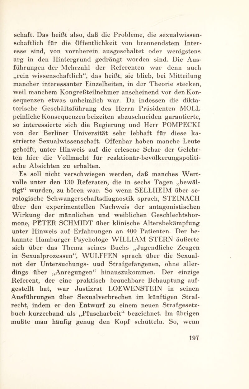 Schaft. Das heißt also, daß die Probleme, die sexualwissen¬ schaftlich für die Öffentlichkeit von brennendstem Inter¬ esse sind, von vornherein ausgeschaltet oder wenigstens arg in den Hintergrund gedrängt worden sind. Die Aus¬ führungen der Mehrzahl der Referenten war denn auch „rein wissenschaftlich“, das heißt, sie blieb, bei Mitteilung mancher interessanter Einzelheiten, in der Theorie stecken, weil manchem Kongreßteilnehmer anscheinend vor den Kon¬ sequenzen etwas unheimlich war. Da indessen die dikta¬ torische Geschäftsführung des Herrn Präsidenten MOLL peinliche Konsequenzen beizeiten abzuschneiden garantierte, so interessierte sich die Regierung und Herr POMPECKI von der Berliner Universität sehr lebhaft für diese ka¬ strierte Sexualwissenschaft. Offenbar haben manche Leute gehofft, unter Hinweis auf die erlesene Schar der Gelehr¬ ten hier die Vollmacht für reaktionär-bevölkerungspoliti¬ sche Absichten zu erhalten. Es soll nicht verschwiegen werden, daß manches Wert¬ volle unter den 130 Referaten, die in sechs Tagen „bewäl¬ tigt“ wurden, zu hören war. So wenn SELLHEIM über se¬ rologische Schwangerschaftsdiagnostik sprach, STEINACH über den experimentellen Nachweis der antagonistischen Wirkung der männlichen und weiblichen Geschlechtshor¬ mone, PETER SCHMIDT über klinische Altersbekämpfung unter Hinweis auf Erfahrungen an 400 Patienten. Der be¬ kannte Hamburger Psychologe WILLIAM STERN äußerte sich über das Thema seines Buchs „Jugendliche Zeugen in Sexualprozessen“, WULFFEN sprach über die Sexual¬ not der Untersuchungs- und Strafgefangenen, ohne aller¬ dings über „Anregungen“ hinauszukommen. Der einzige Referent, der eine praktisch brauchbare Behauptung auf¬ gestellt hat, war Justizrat LOEWENSTEIN in seinen Ausführungen über Sexualverbrechen im künftigen Straf¬ recht, indem er den Entwurf zu einem neuen Strafgesetz¬ buch kurzerhand als „Pfuscharbeit“ bezeichnet. Im übrigen mußte man häufig genug den Kopf schütteln. So, wenn