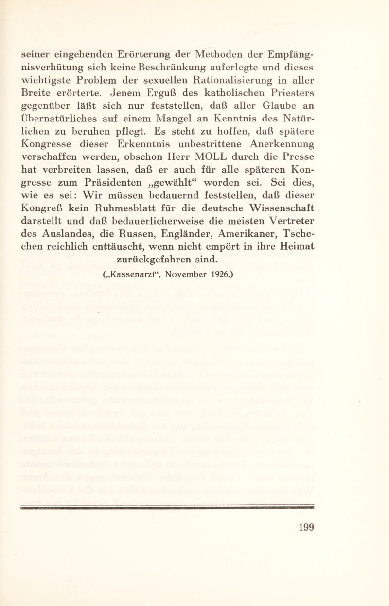 seiner eingehenden Erörterung der Methoden der Empfäng¬ nisverhütung sich keine Beschränkung auferlegte und dieses wichtigste Problem der sexuellen Rationalisierung in aller Breite erörterte. Jenem Erguß des katholischen Priesters gegenüber läßt sich nur feststellen, daß aller Glaube an Übernatürliches auf einem Mangel an Kenntnis des Natür¬ lichen zu beruhen pflegt. Es steht zu hoffen, daß spätere Kongresse dieser Erkenntnis unbestrittene Anerkennung verschaffen werden, obschon Herr MOLL durch die Presse hat verbreiten lassen, daß er auch für alle späteren Kon¬ gresse zum Präsidenten „gewählt“ worden sei. Sei dies, wie es sei: Wir müssen bedauernd feststellen, daß dieser Kongreß kein Ruhmesblatt für die deutsche Wissenschaft darstellt und daß bedauerlicherweise die meisten Vertreter des Auslandes, die Russen, Engländer, Amerikaner, Tsche¬ chen reichlich enttäuscht, wenn nicht empört in ihre Heimat zurückgefahren sind. („Kassenarzt“, November 1926.)