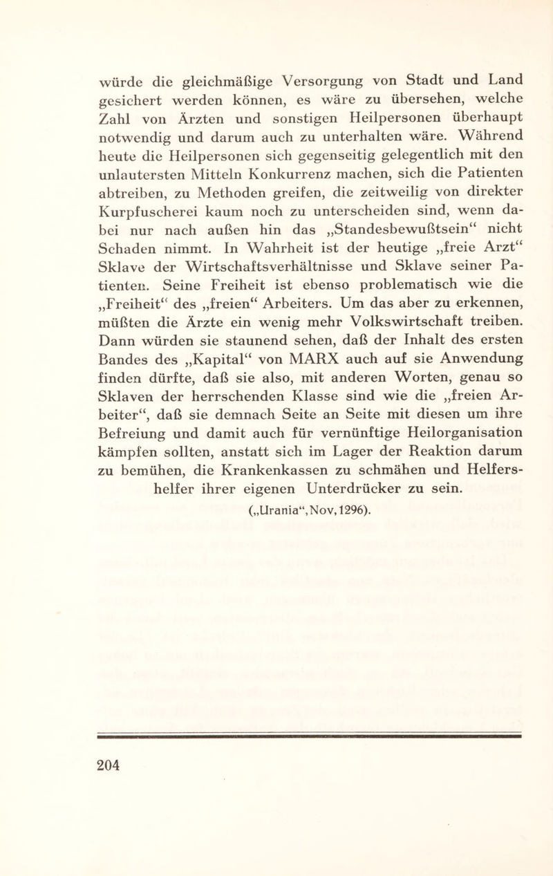 würde die gleichmäßige Versorgung von Stadt und Land gesichert werden können, es wäre zu übersehen, welche Zahl von Ärzten und sonstigen Heilpersonen überhaupt notwendig und darum auch zu unterhalten wäre. Während heute die Heilpersonen sich gegenseitig gelegentlich mit den unlautersten Mitteln Konkurrenz machen, sich die Patienten abtreiben, zu Methoden greifen, die zeitweilig von direkter Kurpfuscherei kaum noch zu unterscheiden sind, wenn da¬ bei nur nach außen hin das ,,Standesbewußtsein“ nicht Schaden nimmt. In Wahrheit ist der heutige „freie Arzt“ Sklave der Wirtschaftsverhältnisse und Sklave seiner Pa¬ tienten. Seine Freiheit ist ebenso problematisch wie die „Freiheit“ des „freien“ Arbeiters. Um das aber zu erkennen, müßten die Ärzte ein wenig mehr Volkswirtschaft treiben. Dann würden sie staunend sehen, daß der Inhalt des ersten Bandes des „Kapital“ von MARX auch auf sie Anwendung finden dürfte, daß sie also, mit anderen Worten, genau so Sklaven der herrschenden Klasse sind wie die „freien Ar¬ beiter“, daß sie demnach Seite an Seite mit diesen um ihre Befreiung und damit auch für vernünftige Heilorganisation kämpfen sollten, anstatt sich im Lager der Reaktion darum zu bemühen, die Krankenkassen zu schmähen und Helfers¬ helfer ihrer eigenen Unterdrücker zu sein. („Urania“, Nov, 1296).