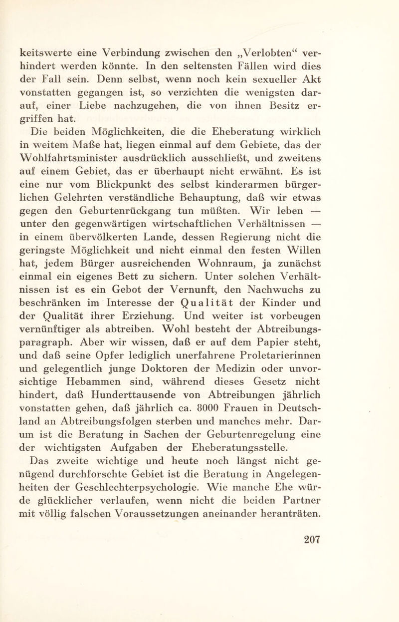 keitswerte eine Verbindung zwischen den „Verlobten“ ver¬ hindert werden könnte. In den seltensten Fällen wird dies der Fall sein. Denn selbst, wenn noch kein sexueller Akt vonstatten gegangen ist, so verzichten die wenigsten dar¬ auf, einer Liebe nachzugehen, die von ihnen Besitz er¬ griffen hat. Die beiden Möglichkeiten, die die Eheberatung wirklich in weitem Maße hat, liegen einmal auf dem Gebiete, das der Wohlfahrtsminister ausdrücklich ausschließt, und zweitens auf einem Gebiet, das er überhaupt nicht erwähnt. Es ist eine nur vom Blickpunkt des selbst kinderarmen bürger¬ lichen Gelehrten verständliche Behauptung, daß wir etwas gegen den Geburtenrückgang tun müßten. Wir leben — unter den gegenwärtigen wirtschaftlichen Verhältnissen — in einem übervölkerten Lande, dessen Regierung nicht die geringste Möglichkeit und nicht einmal den festen Willen hat, jedem Bürger ausreichenden Wohnraum, ja zunächst einmal ein eigenes Bett zu sichern. Unter solchen Verhält¬ nissen ist es ein Gebot der Vernunft, den Nachwuchs zu beschränken im Interesse der Qualität der Kinder und der Qualität ihrer Erziehung. Und weiter ist Vorbeugen vernünftiger als abtreiben. Wohl besteht der Abtreibungs¬ paragraph. Aber wir wissen, daß er auf dem Papier steht, und daß seine Opfer lediglich unerfahrene Proletarierinnen und gelegentlich junge Doktoren der Medizin oder unvor¬ sichtige Hebammen sind, während dieses Gesetz nicht hindert, daß Hunderttausende von Abtreibungen jährlich vonstatten gehen, daß jährlich ca. 8000 Frauen in Deutsch¬ land an Abtreibungsfolgen sterben und manches mehr. Dar¬ um ist die Beratung in Sachen der Geburtenregelung eine der wichtigsten Aufgaben der Eheberatungsstelle. Das zweite wichtige und heute noch längst nicht ge¬ nügend durchforschte Gebiet ist die Beratung in Angelegen¬ heiten der Geschlechterpsychologie. Wie manche Ehe wür¬ de glücklicher verlaufen, wenn nicht die beiden Partner mit völlig falschen Voraussetzungen aneinander heranträten.