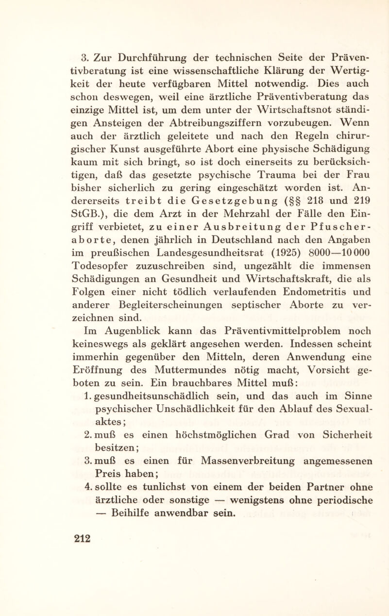 3. Zur Durchführung der technischen Seite der Präven¬ tivberatung ist eine wissenschaftliche Klärung der Wertig¬ keit der heute verfügbaren Mittel notwendig. Dies auch schon deswegen, weil eine ärztliche Präventivberatung das einzige Mittel ist, um dem unter der Wirtschaftsnot ständi¬ gen Ansteigen der Abtreibungsziffern vorzubeugen. Wenn auch der ärztlich geleitete und nach den Regeln chirur¬ gischer Kunst ausgeführte Abort eine physische Schädigung kaum mit sich bringt, so ist doch einerseits zu berücksich¬ tigen, daß das gesetzte psychische Trauma bei der Frau bisher sicherlich zu gering eingeschätzt worden ist. An¬ dererseits treibt die Gesetzgebung (§§ 218 und 219 StGB.), die dem Arzt in der Mehrzahl der Fälle den Ein¬ griff verbietet, zu einer Ausbreitung der Pfuscher¬ aborte, denen jährlich in Deutschland nach den Angaben im preußischen Landesgesundheitsrat (1925) 8000—10000 Todesopfer zuzuschreiben sind, ungezählt die immensen Schädigungen an Gesundheit und Wirtschaftskraft, die als Folgen einer nicht tödlich verlaufenden Endometritis und anderer Begleiterscheinungen septischer Aborte zu ver¬ zeichnen sind. Im Augenblick kann das Präventivmittelproblem noch keineswegs als geklärt angesehen werden. Indessen scheint immerhin gegenüber den Mitteln, deren Anwendung eine Eröffnung des Muttermundes nötig macht, Vorsicht ge¬ boten zu sein. Ein brauchbares Mittel muß: 1. gesundheitsunschädlich sein, und das auch im Sinne psychischer Unschädlichkeit für den Ablauf des Sexual¬ aktes ; 2. muß es einen höchstmöglichen Grad von Sicherheit besitzen; 3. muß es einen für Massenverbreitung angemessenen Preis haben; 4. sollte es tunlichst von einem der beiden Partner ohne ärztliche oder sonstige — wenigstens ohne periodische — Beihilfe anwendbar sein.