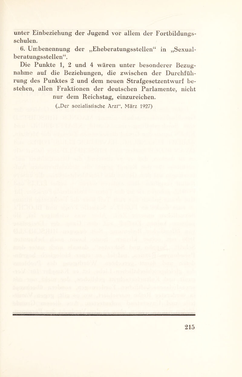 unter Einbeziehung der Jugend vor allem der Fortbildungs¬ schulen. 6. Umbenennung der „Eheberatungsstellen“ in „Sexual¬ beratungsstellen“. Die Punkte 1, 2 und 4 wären unter besonderer Bezug¬ nahme auf die Beziehungen, die zwischen der Durchfüh¬ rung des Punktes 2 und dem neuen Strafgesetzentwurf be¬ stehen, allen Fraktionen der deutschen Parlamente, nicht nur dem Reichstag, einzureichen. („Der sozialistische Arzt“, März 1927)