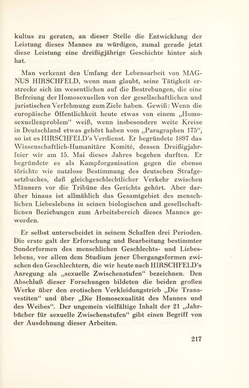 kultus zu geraten, an dieser Stelle die Entwicklung der Leistung dieses Mannes zu würdigen, zumal gerade jetzt diese Leistung eine dreißigjährige Geschichte hinter sich hat. ' Man verkennt den Umfang der Lebensarbeit von MAG¬ NUS HIRSCHFELD, wenn man glaubt, seine Tätigkeit er¬ strecke sich im wesentlichen auf die Bestrebungen, die eine Befreiung der Homosexuellen von der gesellschaftlichen und juristischen Verfehmung zum Ziele haben. Gewiß: Wenn die europäische Öffentlichkeit heute etwas von einem „Homo¬ sexuellenproblem“ weiß, wenn insbesondere weite Kreise in Deutschland etwas gehört haben vom „Paragraphen 175“, so ist es HIRSCHFELD’s Verdienst. Er begründete 1897 das Wissenschaftlich-Humanitäre Komite, dessen Dreißigjahr¬ feier wir am 15. Mai dieses Jahres begehen durften. Er begründete es als Kampforganisation gegen die ebenso törichte wie nutzlose Bestimmung des deutschen Strafge¬ setzbuches, daß gleichgeschlechtlicher Verkehr zwischen Männern vor die Tribüne des Gerichts gehört. Aber dar¬ über hinaus ist allmählich das Gesamtgebiet des mensch¬ lichen Liebeslebens in seinen biologischen und gesellschaft- licnen Beziehungen zum Arbeitsbereich dieses Mannes ge¬ worden. Er selbst unterscheidet in seinem Schaffen drei Perioden. Die erste galt der Erforschung und Bearbeitung bestimmter Sonderformen des menschlichen Geschlechts- und Liebes¬ lebens, vor allem dem Studium jener Übergangsformen zwi¬ schen den Geschlechtern, die wir heute nach HIRSCHFELD’s Anregung als „sexuelle Zwischenstufen“ bezeichnen. Den Abschluß dieser Forschungen bildeten die beiden großen Werke über den erotischen Verkleidungstrieb „Die Trans¬ vestiten“ und über „Die Homosexualität des Mannes und des Weibes“. Der ungemein vielfältige Inhalt der 21 „Jahr¬ bücher für sexuelle Zwischenstufen“ gibt einen Begriff von der Ausdehnung dieser Arbeiten.