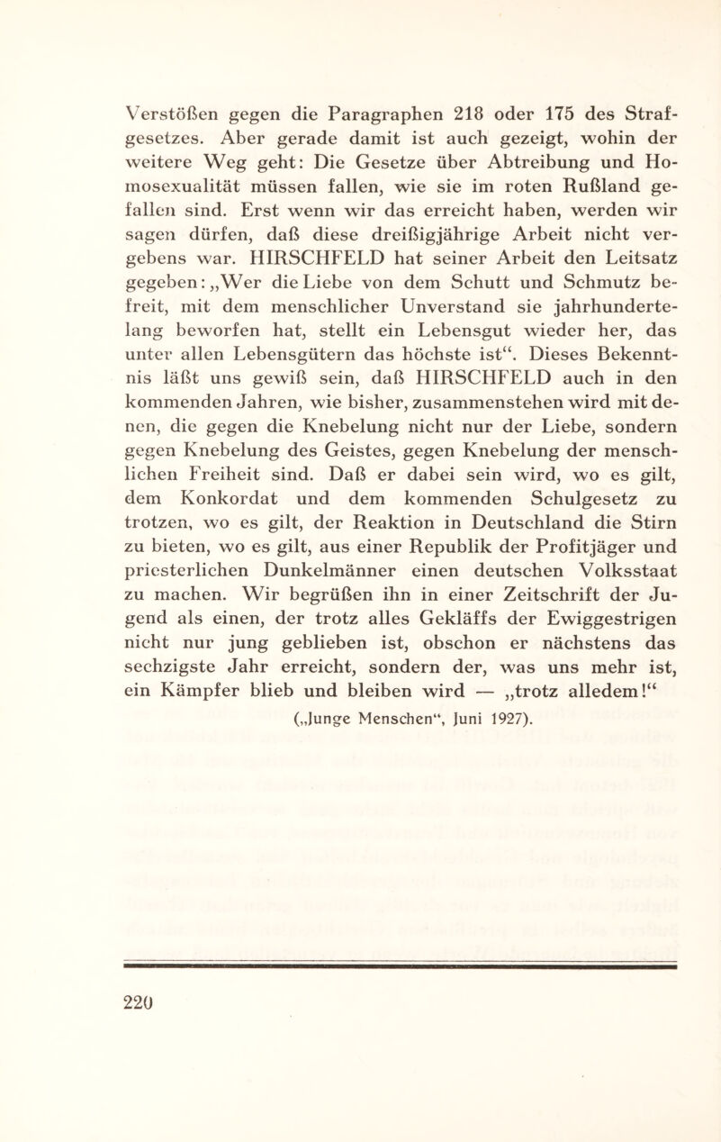 Verstößen gegen die Paragraphen 218 oder 175 des Straf¬ gesetzes. Aber gerade damit ist auch gezeigt, wohin der weitere Weg geht: Die Gesetze über Abtreibung und Ho¬ mosexualität müssen fallen, wie sie im roten Rußland ge¬ fallen sind. Erst wenn wir das erreicht haben, werden wir sagen dürfen, daß diese dreißigjährige Arbeit nicht ver¬ gebens war. HIRSCHFELD hat seiner Arbeit den Leitsatz gegeben: „Wer die Liebe von dem Schutt und Schmutz be¬ freit, mit dem menschlicher Unverstand sie jahrhunderte¬ lang beworfen hat, stellt ein Lebensgut wieder her, das unter allen Lebensgütern das höchste ist“. Dieses Bekennt¬ nis läßt uns gewiß sein, daß HIRSCHFELD auch in den kommenden Jahren, wie bisher, zusammenstehen wird mit de¬ nen, die gegen die Knebelung nicht nur der Liebe, sondern gegen Knebelung des Geistes, gegen Knebelung der mensch¬ lichen Freiheit sind. Daß er dabei sein wird, wo es gilt, dem Konkordat und dem kommenden Schulgesetz zu trotzen, wo es gilt, der Reaktion in Deutschland die Stirn zu bieten, wo es gilt, aus einer Republik der Profitjäger und priesterlichen Dunkelmänner einen deutschen Volksstaat zu machen. Wir begrüßen ihn in einer Zeitschrift der Ju¬ gend als einen, der trotz alles Gekläffs der Ewiggestrigen nicht nur jung geblieben ist, obschon er nächstens das sechzigste Jahr erreicht, sondern der, was uns mehr ist, ein Kämpfer blieb und bleiben wird — „trotz alledem!“ („Junge Menschen“, Juni 1927).