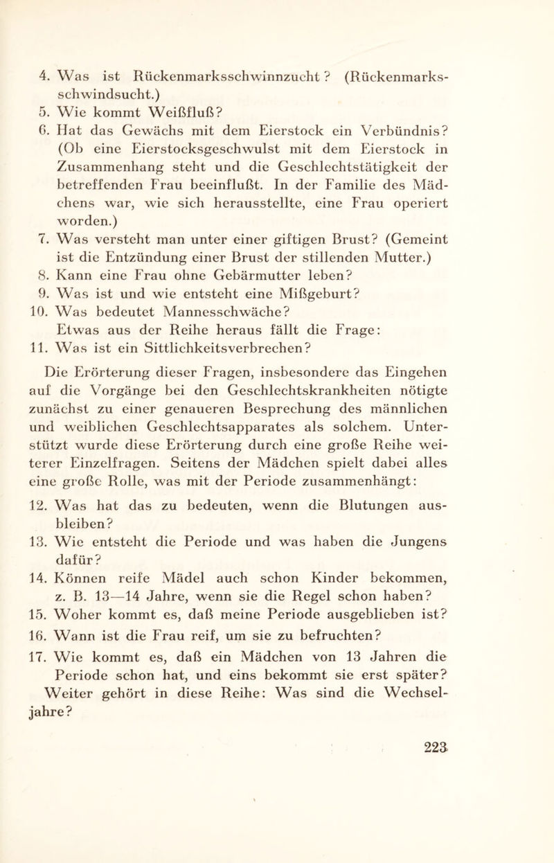 schwindsucht.) 5. Wie kommt Weißfluß? 6. Hat das Gewächs mit dem Eierstock ein Verbündnis? (Ob eine Eierstocksgeschwulst mit dem Eierstock in Zusammenhang steht und die Geschlechtstätigkeit der betreffenden Erau beeinflußt. In der Familie des Mäd¬ chens war, wie sich herausstellte, eine Frau operiert worden.) 7. Was versteht man unter einer giftigen Brust? (Gemeint ist die Entzündung einer Brust der stillenden Mutter.) 8. Kann eine Frau ohne Gebärmutter leben? 9. Was ist und wie entsteht eine Mißgeburt? 10. Was bedeutet Mannesschwäche? Etwas aus der Reihe heraus fällt die Frage: 11. Was ist ein Sittlichkeitsverbrechen? Die Erörterung dieser Fragen, insbesondere das Eingehen auf die Vorgänge bei den Geschlechtskrankheiten nötigte zunächst zu einer genaueren Besprechung des männlichen und weiblichen Geschlechtsapparates als solchem. Unter¬ stützt wurde diese Erörterung durch eine große Reihe wei¬ terer Einzelfragen. Seitens der Mädchen spielt dabei alles eine große Rolle, was mit der Periode zusammenhängt: 12. Was hat das zu bedeuten, wenn die Blutungen aus- bleiben? 13. Wie entsteht die Periode und was haben die Jungens dafür? 14. Können reife Mädel auch schon Kinder bekommen, z. B. 13—14 Jahre, wenn sie die Regel schon haben? 15. Woher kommt es, daß meine Periode ausgeblieben ist? 16. Wann ist die Frau reif, um sie zu befruchten? 17. Wie kommt es, daß ein Mädchen von 13 Jahren die Periode schon hat, und eins bekommt sie erst später? Weiter gehört in diese Reihe: Was sind die Wechsel¬ jahre? 22J