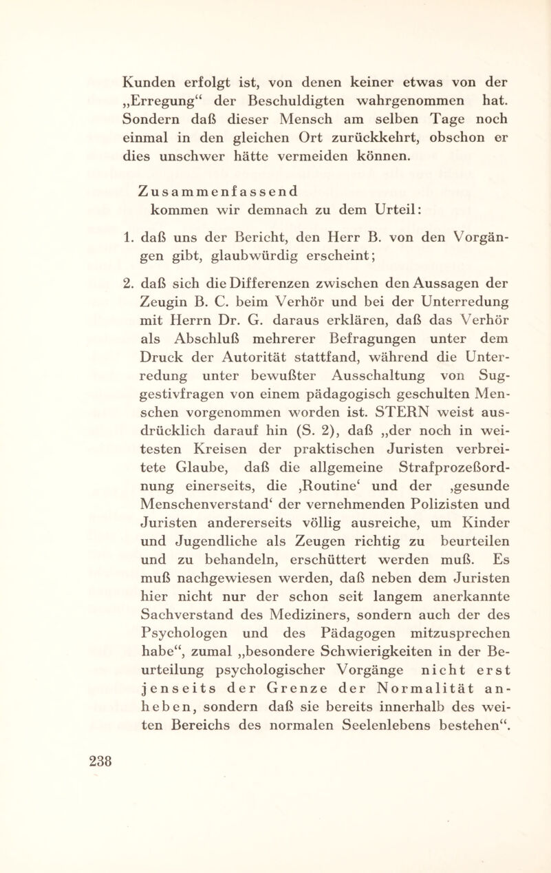 Kunden erfolgt ist, von denen keiner etwas von der „Erregung“ der Beschuldigten wahrgenommen hat. Sondern daß dieser Mensch am selben Tage noch einmal in den gleichen Ort zurückkehrt, obschon er dies unschwer hätte vermeiden können. Zusammenfassend kommen wir demnach zu dem Urteil: 1. daß uns der Bericht, den Herr B. von den Vorgän¬ gen gibt, glaubwürdig erscheint; 2. daß sich die Differenzen zwischen den Aussagen der Zeugin B. C. beim Verhör und bei der Unterredung mit Herrn Dr. G. daraus erklären, daß das V erhör als Abschluß mehrerer Befragungen unter dem Druck der Autorität stattfand, während die Unter¬ redung unter bewußter Ausschaltung von Sug¬ gestivfragen von einem pädagogisch geschulten Men¬ schen vorgenommen worden ist. STERN weist aus¬ drücklich darauf hin (S. 2), daß „der noch in wei¬ testen Kreisen der praktischen Juristen verbrei¬ tete Glaube, daß die allgemeine Strafprozeßord¬ nung einerseits, die ,Routine* und der ,gesunde Menschenverstand* der vernehmenden Polizisten und Juristen andererseits völlig ausreiche, um Kinder und Jugendliche als Zeugen richtig zu beurteilen und zu behandeln, erschüttert werden muß. Es muß nachgewiesen werden, daß neben dem Juristen hier nicht nur der schon seit langem anerkannte Sachverstand des Mediziners, sondern auch der des Psychologen und des Pädagogen mitzusprechen habe“, zumal „besondere Schwierigkeiten in der Be¬ urteilung psychologischer Vorgänge nicht erst jenseits der Grenze der Normalität an¬ heben, sondern daß sie bereits innerhalb des wei¬ ten Bereichs des normalen Seelenlebens bestehen“.