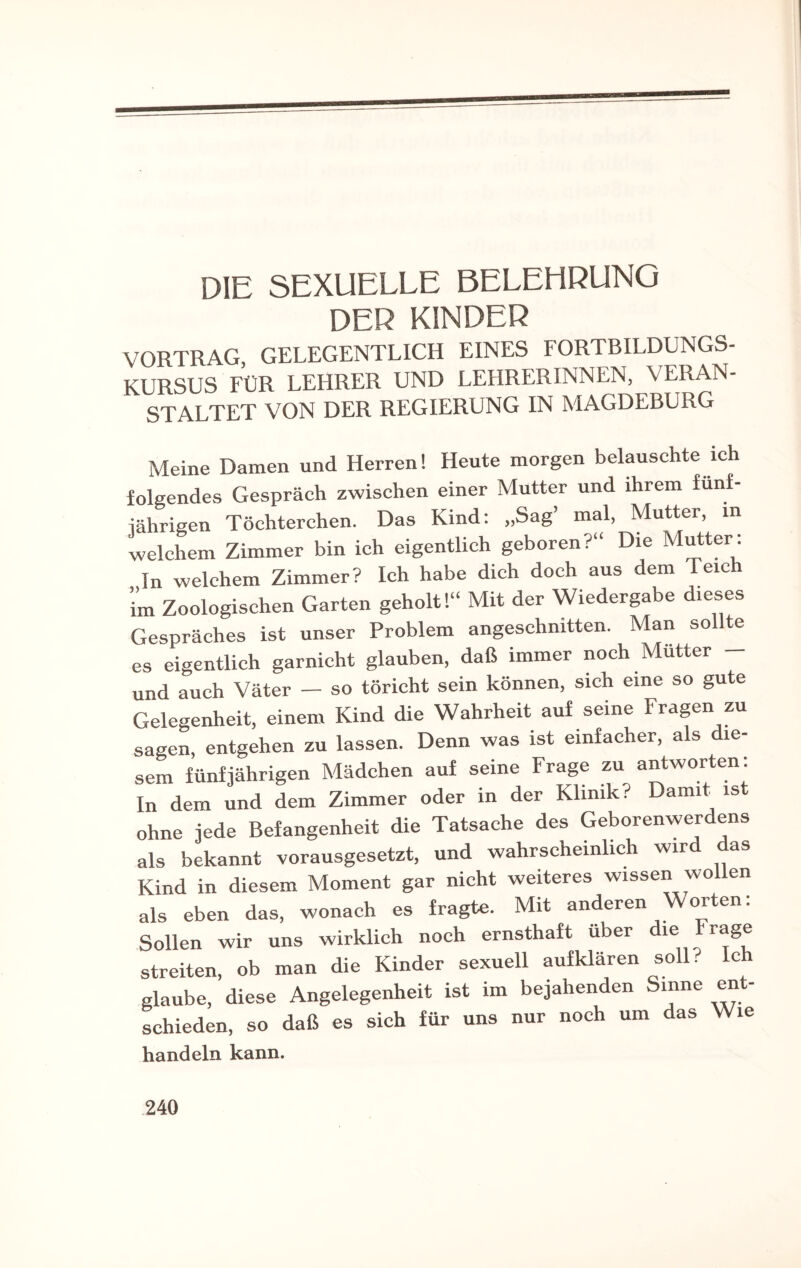 DIE SEXUELLE BELEHRUNG DER KINDER VORTRAG, GELEGENTLICH EINES FORTBILDUNGS¬ KURSUS FÜR LEHRER UND LEHRERINNEN, VERAN¬ STALTET VON DER REGIERUNG IN MAGDEBURG Meine Damen und Herren! Heute morgen belauschte ich folgendes Gespräch zwischen einer Mutter und ihrem fünf¬ jährigen Töchterchen. Das Kind: „Sag’ mal, Mutter, in welchem Zimmer bin ich eigentlich geboren?“ Die Mutter: In welchem Zimmer? Ich habe dich doch aus dem Teic im Zoologischen Garten geholt!“ Mit der Wiedergabe dieses Gespräches ist unser Problem angeschnitten. Man sollte es eigentlich garnicht glauben, daß immer noch Mutter und auch Väter — so töricht sein können, sich eine so gute Gelegenheit, einem Kind die Wahrheit auf seine Fragen zu sagen, entgehen zu lassen. Denn was ist einfacher, a s le- sem fünfjährigen Mädchen auf seine Frage zu antworten: In dem und dem Zimmer oder in der Klinik? Damit ist ohne jede Befangenheit die Tatsache des Geborenwerdens als bekannt vorausgesetzt, und wahrscheinlich wir as Kind in diesem Moment gar nicht weiteres wissen wollen als eben das, wonach es fragte. Mit anderen Worten: Sollen wir uns wirklich noch ernsthaft über ie streiten, ob man die Kinder sexuell aufklären soll? Ich glaube, diese Angelegenheit ist im bejahenden Sinne ent¬ schieden, so daß es sich für uns nur noch um das Wie handeln kann.