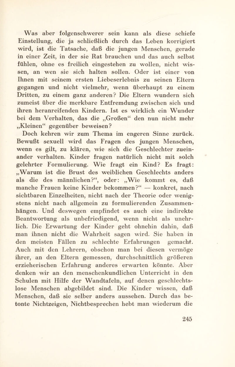 Was aber folgenschwerer sein kann als diese schiefe Einstellung, die ja schließlich durch das Leben korrigiert wird, ist die Tatsache, daß die jungen Menschen, gerade in einer Zeit, in der sie Rat brauchen und das auch selbst fühlen, ohne es freilich eingestehen zu wollen, nicht wis¬ sen, an wen sie sich halten sollen. Oder ist einer von Ihnen mit seinem ersten Liebeserlebnis zu seinen Eltern gegangen und nicht vielmehr, wenn überhaupt zu einem Dritten, zu einem ganz anderen? Die Eltern wundern sich zumeist über die merkbare Entfremdung zwischen sich und ihren heranreifenden Kindern. Ist es wirklich ein Wunder bei dem Verhalten, das die „Großen“ den nun nicht mehr „Kleinen“ gegenüber beweisen? Doch kehren wir zum Thema im engeren Sinne zurück. Bewußt sexuell wird das Fragen des jungen Menschen, wenn es gilt, zu klären, wie sich die Geschlechter zuein¬ ander verhalten. Kinder fragen natürlich nicht mit solch gelehrter Formulierung. Wie fragt ein Kind? Es fragt: „WTarum ist die Brust des weiblichen Geschlechts anders als die des männlichen?“, oder: „Wie kommt es, daß manche Frauen keine Kinder bekommen?“ — konkret, nach sichtbaren Einzelheiten, nicht nach der Theorie oder wenig¬ stens nicht nach allgemein zu formulierenden Zusammen¬ hängen. Und deswegen empfindet es auch eine indirekte Beantwortung als unbefriedigend, wenn nicht als unehr¬ lich. Die Erwartung der Kinder geht ohnehin dahin, daß man ihnen nicht die Wahrheit sagen wird. Sie haben in den meisten Fällen zu schlechte Erfahrungen gemacht. Auch mit den Lehrern, obschon man bei diesen vermöge ihrer, an den Eltern gemessen, durchschnittlich größeren erzieherischen Erfahrung anderes erwarten könnte. Aber denken wir an den menschenkundlichen Unterricht in den Schulen mit Hilfe der Wandtafeln, auf denen geschlechts¬ lose Menschen abgebildet sind. Die Kinder wissen, daß Menschen, daß sie selber anders aussehen. Durch das be¬ tonte Nichtzeigen, Nichtbesprechen hebt man wiederum die