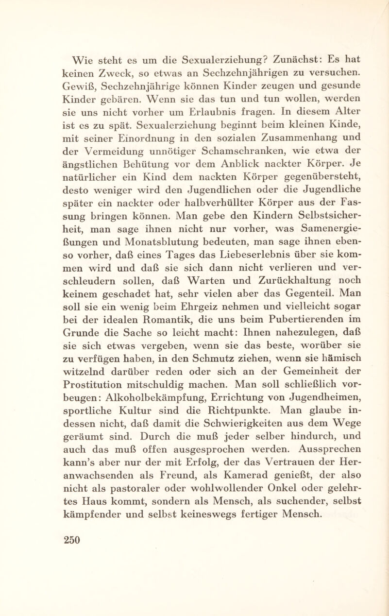 Wie steht es um die Sexualerziehung? Zunächst: Es hat keinen Zweck, so etwas an Sechzehnjährigen zu versuchen. Gewiß, Sechzehnjährige können Kinder zeugen und gesunde Kinder gebären. Wenn sie das tun und tun wollen, werden sie uns nicht vorher um Erlaubnis fragen. In diesem Alter ist es zu spät. Sexualerziehung beginnt beim kleinen Kinde, mit seiner Einordnung in den sozialen Zusammenhang und der Vermeidung unnötiger Schamschranken, wie etwa der ängstlichen Behütung vor dem Anblick nackter Körper. Je natürlicher ein Kind dem nackten Körper gegenübersteht, desto weniger wird den Jugendlichen oder die Jugendliche später ein nackter oder halb verhüllter Körper aus der Fas¬ sung bringen können. Man gebe den Kindern Selbstsicher¬ heit, man sage ihnen nicht nur vorher, was Samenergie¬ ßungen und Monatsblutung bedeuten, man sage ihnen eben¬ so vorher, daß eines Tages das Liebeserlebnis über sie kom¬ men wird und daß sie sich dann nicht verlieren und ver¬ schleudern sollen, daß Warten und Zurückhaltung noch keinem geschadet hat, sehr vielen aber das Gegenteil. Man soll sie ein wenig beim Ehrgeiz nehmen und vielleicht sogar bei der idealen Romantik, die uns beim Pubertierenden im Grunde die Sache so leicht macht: Ihnen nahezulegen, daß sie sich etwas vergeben, wenn sie das beste, worüber sie zu verfügen haben, in den Schmutz ziehen, wenn sie hämisch witzelnd darüber reden oder sich an der Gemeinheit der Prostitution mitschuldig machen. Man soll schließlich Vor¬ beugen: Alkoholbekämpfung, Errichtung von Jugendheimen, sportliche Kultur sind die Richtpunkte. Man glaube in¬ dessen nicht, daß damit die Schwierigkeiten aus dem Wege geräumt sind. Durch die muß jeder selber hindurch, und auch das muß offen ausgesprochen werden. Aussprechen kann’s aber nur der mit Erfolg, der das Vertrauen der Her¬ anwachsenden als Freund, als Kamerad genießt, der also nicht als pastoraler oder wohlwollender Onkel oder gelehr¬ tes Haus kommt, sondern als Mensch, als suchender, selbst kämpfender und selbst keineswegs fertiger Mensch.