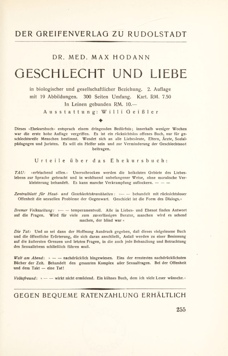 DR. MED. MAX HODANN GESCHLECHT UND LIEBE in biologischer und gesellschaftlicher Beziehung. 2. Auflage mit 19 Abbildungen. 300 Seiten Umfang. Kart. RM. 7.50 In Leinen gebunden RM. 10.— Ausstattung: Willi Qeißler 4» Dieses »Ehekursbuch« entsprach einem dringenden Bedürfnis; innerhalb weniger Wochen war die erste hohe Auflage vergriffen. Es ist ein rücksichtslos offenes Buch, nur für ge- schlechtsreife Menschen bestimmt. Wendet sich an alle Liebesleute, Eltern, Ärzte, Sozial¬ pädagogen und Juristen. Es will ein Helfer sein und zur Verminderung der Oeschlechtsnot beitragen. Urteile über das Ehekursbuch: TAU: »erfrischend offen.« Unerschrocken werden die heikelsten Gebiete des Liebes- lebens zur Sprache gebracht und in wohltuend unbefangener Weise, ohne moralische Ver¬ kleisterung behandelt. Es kann manche Verkrampfung auflockern.- Zentralblatt für Haut- und Geschlechtskrankheiten : »— — behandelt mit rücksichtsloser Offenheit die sexuellen Probleme der Gegenwart. Geschickt ist die Form des Dialogs.« Bremer Volkszeitung: »-temperamentvoll. Alle in Liebes- und Ehenot finden Antwort auf die Fragen. Wird für viele zum zuverlässigen Berater, manchen wird es sehend machen, der blind war « Die Tat: Und so sei dann der Hoffnung Ausdruck gegeben, daß dieses vielgelesene Buch und die öffentliche Erörterung, die sich daran anschließl, Anlaß werden zu einer Besinnung auf die äußersten Grenzen und letzten Fragen, in die auch jede Behandlung und Betrachtung des Sexuallebens schließlich führen muß. Welt am Abend: »-nachdrücklich hingewiesen. Eins der ernstesten nachdrücklichsten Bücher der Zeit. Behandelt den gesamten Komplex aller Sexualfragen. Bei der Offenheit und dem Takt — eine Tat! Volksfreund: » — — wirkt nicht ermüdend. Ein kühnes Buch, dem ich viele Leser wünsche.« GEGEN BEQUEME RATENZAHLUNG ERHÄLTLICH