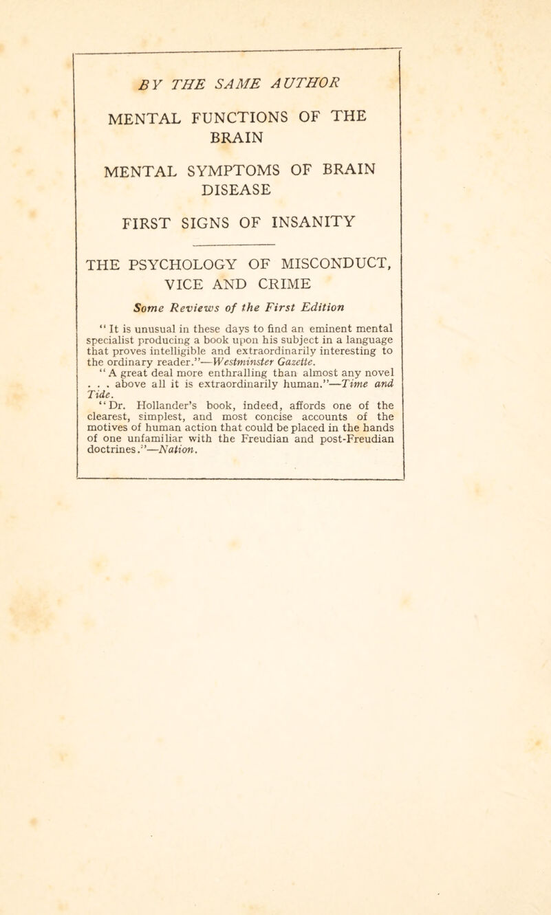 BY THE SAME AUTHOR MENTAL FUNCTIONS OF THE BRAIN MENTAL SYMPTOMS OF BRAIN DISEASE FIRST SIGNS OF INSANITY THE PSYCHOLOGY OF MISCONDUCT, VICE AND CRIME Some Reviews of the First Edition “ It is unusual in these days to find an eminent mental specialist producing a book upon his subject in a language that proves intelligible and extraordinarily interesting to the ordinary reader.”—Westminster Gazette. “A great deal more enthralling than almost any novel . . . above all it is extraordinarily human.”—Time and Tide. “Dr. Hollander’s book, indeed, affords one of the clearest, simplest, and most concise accounts of the motives of human action that could be placed in the hands of one unfamiliar with the Freudian and post-Freudian doctrines—Nation.