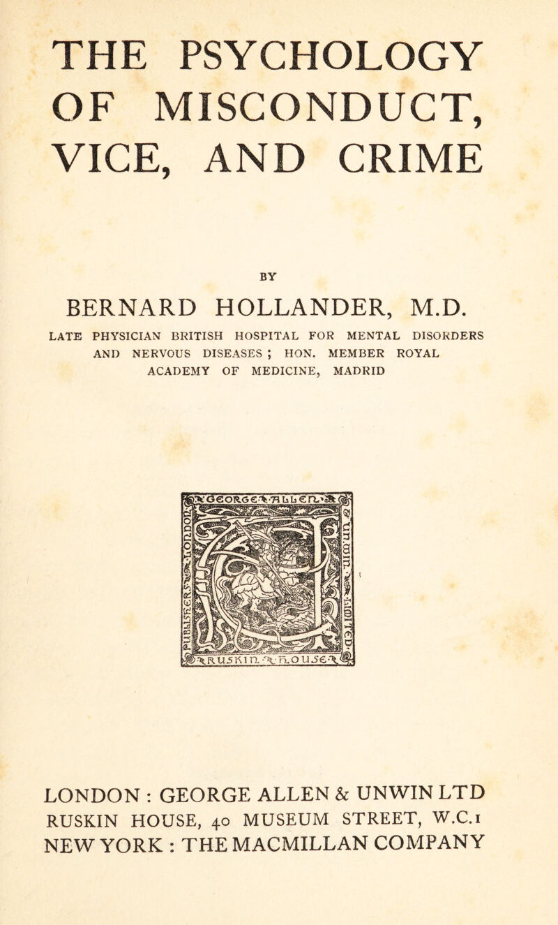 OF MISCONDUCT, VICE, AND CRIME BY BERNARD HOLLANDER, M.D. LATE PHYSICIAN BRITISH HOSPITAL FOR MENTAL DISORDERS AND NERVOUS DISEASES ; HON. MEMBER ROYAL ACADEMY OF MEDICINE, MADRID LONDON : GEORGE ALLEN & UNWIN LTD RUSKIN HOUSE, 40 MUSEUM STREET, W.C.i NEW YORK : THE MACMILLAN COMPANY