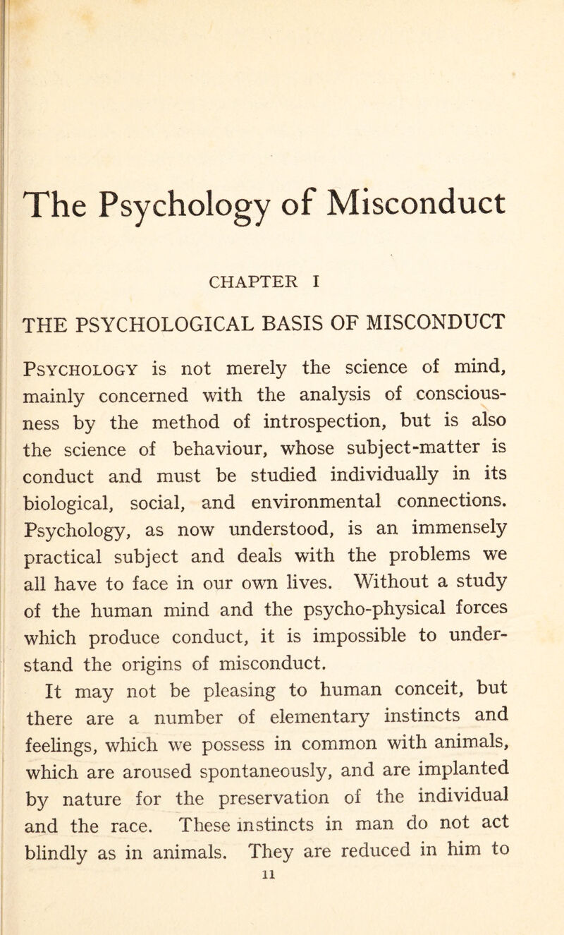 CHAPTER I THE PSYCHOLOGICAL BASIS OF MISCONDUCT Psychology is not merely the science of mind, mainly concerned with the analysis of conscious¬ ness by the method of introspection, but is also the science of behaviour, whose subject-matter is conduct and must be studied individually in its biological, social, and environmental connections. Psychology, as now understood, is an immensely practical subject and deals with the problems we all have to face in our own lives. Without a study of the human mind and the psycho-physical forces which produce conduct, it is impossible to under¬ stand the origins of misconduct. It may not be pleasing to human conceit, but there are a number of elementary instincts and feelings, which we possess in common with animals, which are aroused spontaneously, and are implanted by nature for the preservation of the individual and the race. These instincts in man do not act blindly as in animals. They are reduced in him to