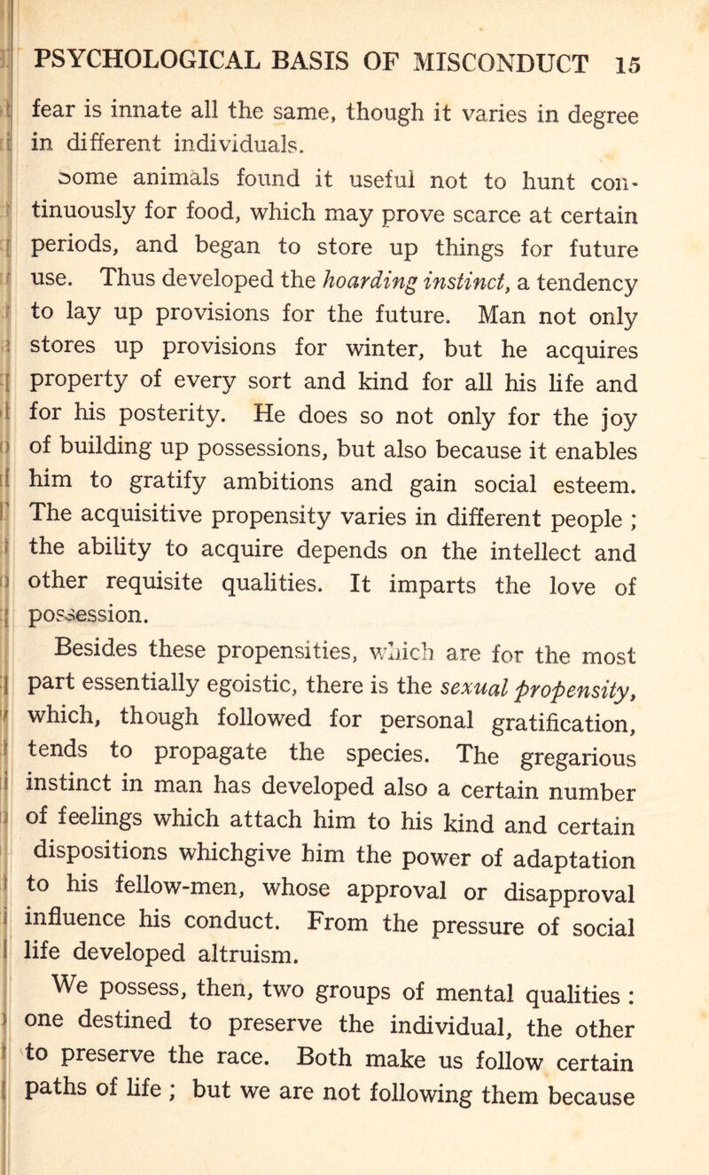 t i r J I >i 0 I I .1 ii PSYCHOLOGICAL BASIS OF MISCONDUCT 15 fear is innate all the same, though it varies in degree in different individuals. some animals found it useful not to hunt con¬ tinuously for food, which may prove scarce at certain periods, and began to store up things for future use. Thus developed the hoarding instinct, a tendency to lay up provisions for the future. Man not only stores up provisions for winter, but he acquires property of every sort and kind for all his life and for his posterity. He does so not only for the joy of building up possessions, but also because it enables him to gratify ambitions and gain social esteem. The acquisitive propensity varies in different people ; the ability to acquire depends on the intellect and other requisite qualities. It imparts the love of possession. Besides these propensities, which are for the most part essentially egoistic, there is the sexual propensity, which, though followed for personal gratification, tends to propagate the species. The gregarious instinct in man has developed also a certain number of feelings which attach him to his kind and certain dispositions whichgive him the power of adaptation to his fellow-men, whose approval or disapproval influence his conduct. From the pressure of social life developed altruism. We possess, then, two groups of mental qualities : one destined to preserve the individual, the other to preserve the race. Both make us follow certain paths of life ; but we are not following them because