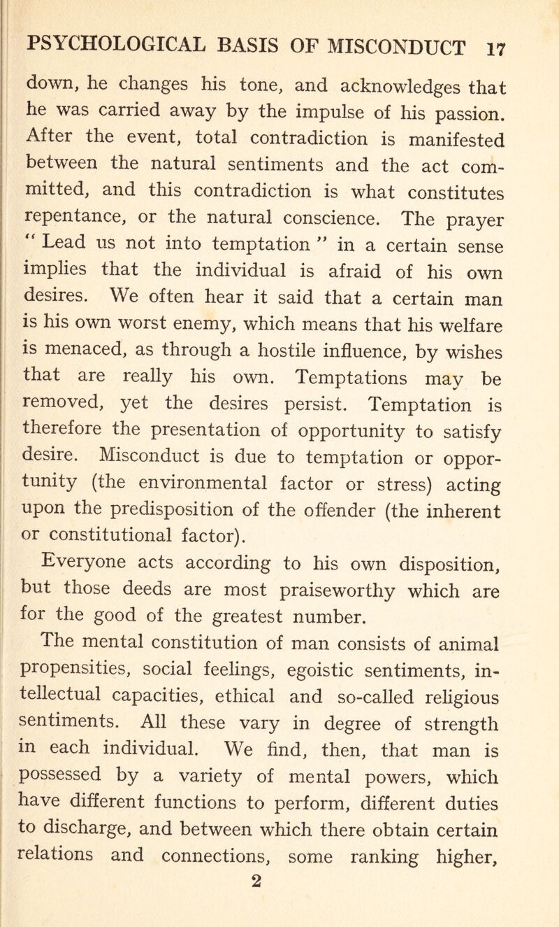 down, he changes his tone, and acknowledges that he was carried away by the impulse of his passion. After the event, total contradiction is manifested between the natural sentiments and the act com¬ mitted, and this contradiction is what constitutes repentance, or the natural conscience. The prayer “ Lead us not into temptation  in a certain sense implies that the individual is afraid of his own desires. We often hear it said that a certain man is his own worst enemy, which means that his welfare is menaced, as through a hostile influence, by wishes that are really his own. Temptations may be removed, yet the desires persist. Temptation is therefore the presentation of opportunity to satisfy desire. Misconduct is due to temptation or oppor¬ tunity (the environmental factor or stress) acting upon the predisposition of the offender (the inherent or constitutional factor). Everyone acts according to his own disposition, but those deeds are most praiseworthy which are for the good of the greatest number. The mental constitution of man consists of animal propensities, social feelings, egoistic sentiments, in¬ tellectual capacities, ethical and so-called religious sentiments. All these vary in degree of strength in each individual. We find, then, that man is possessed by a variety of mental powers, which have different functions to perform, different duties to discharge, and between which there obtain certain relations and connections, some ranking higher, 2