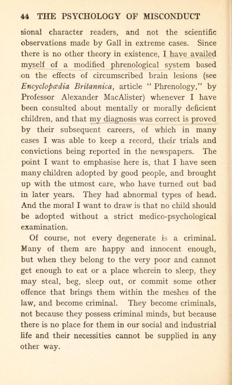 sional character readers, and not the scientific observations made by Gall in extreme cases. Since there is no other theory in existence, I have availed myself of a modified phrenological system based on the effects of circumscribed brain lesions (see Encyclopedia Britannica, article “ Phrenology,” by Professor Alexander MacAlister) whenever I have been consulted about mentally or morally deficient children, and that my diagnosis was correct is proved by their subsequent careers, of which in many cases I was able to keep a record, their trials and convictions being reported in the newspapers. The point I want to emphasise here is, that I have seen many children adopted by good people, and brought up with the utmost care, who have turned out bad in later years. They had abnormal types of head. And the moral I want to draw is that no child should be adopted without a strict medico-psychological examination. Of course, not every degenerate is a criminal. Many of them are happy and innocent enough, but when they belong to the very poor and cannot get enough to eat or a place wherein to sleep, they may steal, beg, sleep out, or commit some other offence that brings them within the meshes of the law, and become criminal. They become criminals, not because they possess criminal minds, but because there is no place for them in our social and industrial life and their necessities cannot be supplied in any other way.