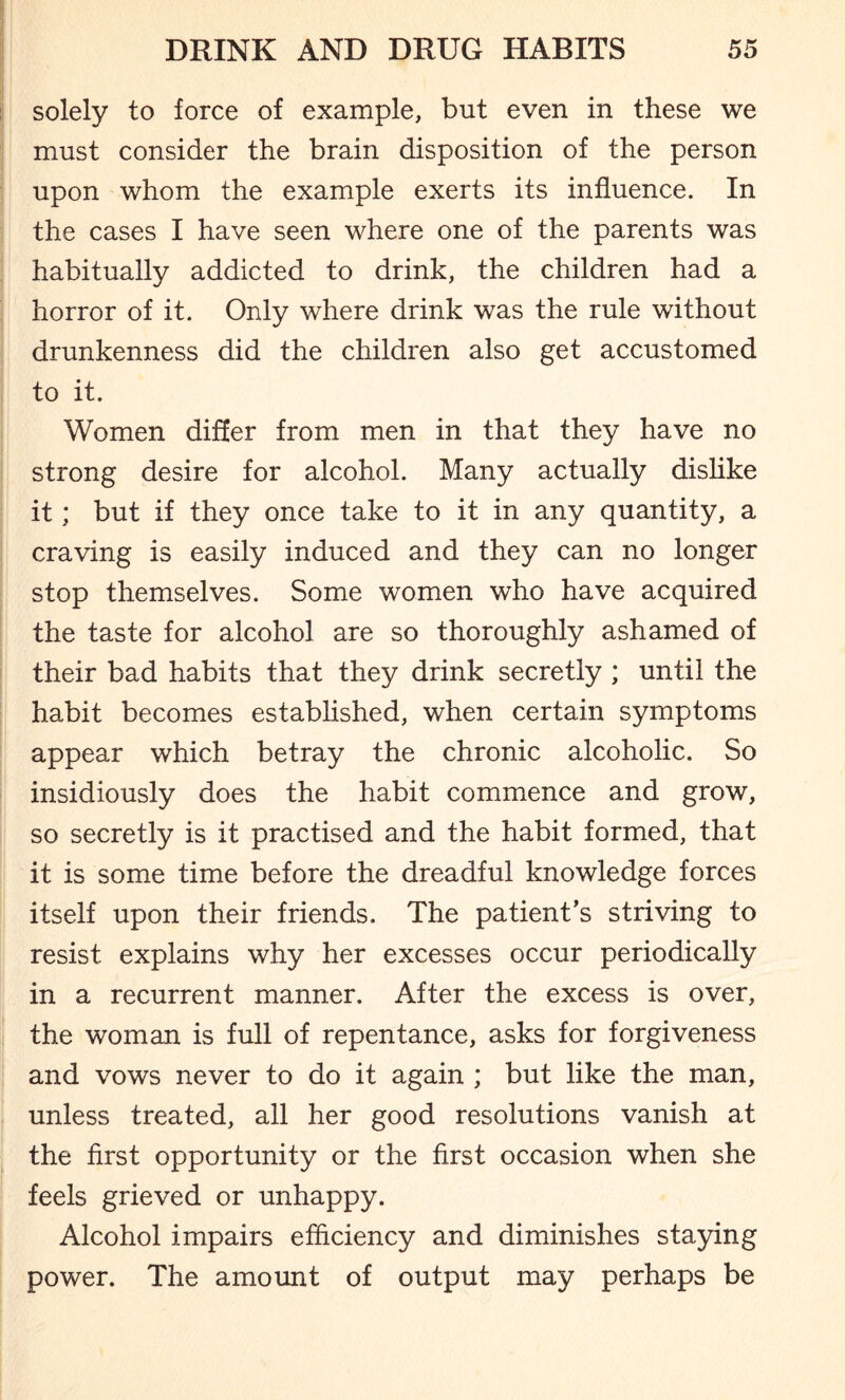 solely to force of example, but even in these we must consider the brain disposition of the person upon whom the example exerts its influence. In the cases I have seen where one of the parents was habitually addicted to drink, the children had a horror of it. Only where drink was the rule without drunkenness did the children also get accustomed to it. Women differ from men in that they have no strong desire for alcohol. Many actually dislike it; but if they once take to it in any quantity, a craving is easily induced and they can no longer stop themselves. Some women who have acquired the taste for alcohol are so thoroughly ashamed of their bad habits that they drink secretly ; until the habit becomes established, when certain symptoms appear which betray the chronic alcoholic. So insidiously does the habit commence and grow, so secretly is it practised and the habit formed, that it is some time before the dreadful knowledge forces itself upon their friends. The patient’s striving to resist explains why her excesses occur periodically in a recurrent manner. After the excess is over, the woman is full of repentance, asks for forgiveness and vows never to do it again ; but like the man, unless treated, all her good resolutions vanish at the first opportunity or the first occasion when she feels grieved or unhappy. Alcohol impairs efficiency and diminishes staying power. The amount of output may perhaps be