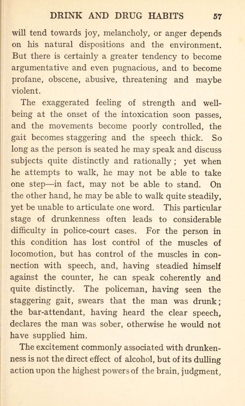 will tend towards joy, melancholy, or anger depends on his natural dispositions and the environment. But there is certainly a greater tendency to become argumentative and even pugnacious, and to become profane, obscene, abusive, threatening and maybe violent. The exaggerated feeling of strength and well¬ being at the onset of the intoxication soon passes, and the movements become poorly controlled, the gait becomes staggering and the speech thick. So long as the person is seated he may speak and discuss subjects quite distinctly and rationally ; yet when he attempts to walk, he may not be able to take one step—in fact, may not be able to stand. On the other hand, he may be able to walk quite steadily, yet be unable to articulate one word. This particular stage of drunkenness often leads to considerable difficulty in police-court cases. For the person in this condition has lost control of the muscles of locomotion, but has control of the muscles in con¬ nection with speech, and, having steadied himself against the counter, he can speak coherently and quite distinctly. The policeman, having seen the staggering gait, swears that the man was drunk; the bar-attendant, having heard the clear speech, declares the man was sober, otherwise he would not have supplied him. The excitement commonly associated with drunken¬ ness is not the direct effect of alcohol, but of its dulling action upon the highest powers of the brain, judgment,