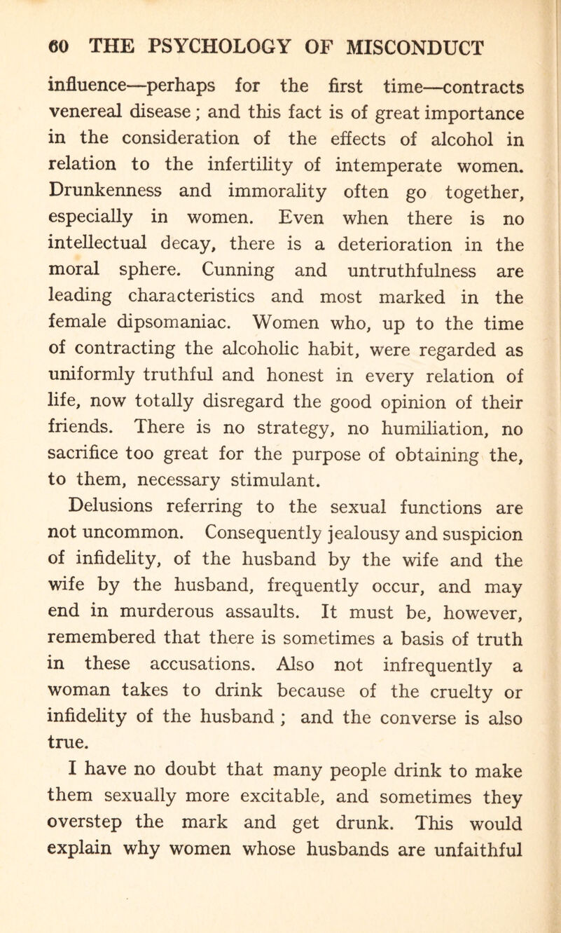 influence—perhaps for the first time—contracts venereal disease; and this fact is of great importance in the consideration of the effects of alcohol in relation to the infertility of intemperate women. Drunkenness and immorality often go together, especially in women. Even when there is no intellectual decay, there is a deterioration in the moral sphere. Cunning and untruthfulness are leading characteristics and most marked in the female dipsomaniac. Women who, up to the time of contracting the alcoholic habit, were regarded as uniformly truthful and honest in every relation of life, now totally disregard the good opinion of their friends. There is no strategy, no humiliation, no sacrifice too great for the purpose of obtaining the, to them, necessary stimulant. Delusions referring to the sexual functions are not uncommon. Consequently jealousy and suspicion of infidelity, of the husband by the wife and the wife by the husband, frequently occur, and may end in murderous assaults. It must be, however, remembered that there is sometimes a basis of truth in these accusations. Also not infrequently a woman takes to drink because of the cruelty or infidelity of the husband ; and the converse is also true. I have no doubt that many people drink to make them sexually more excitable, and sometimes they overstep the mark and get drunk. This would explain why women whose husbands are unfaithful