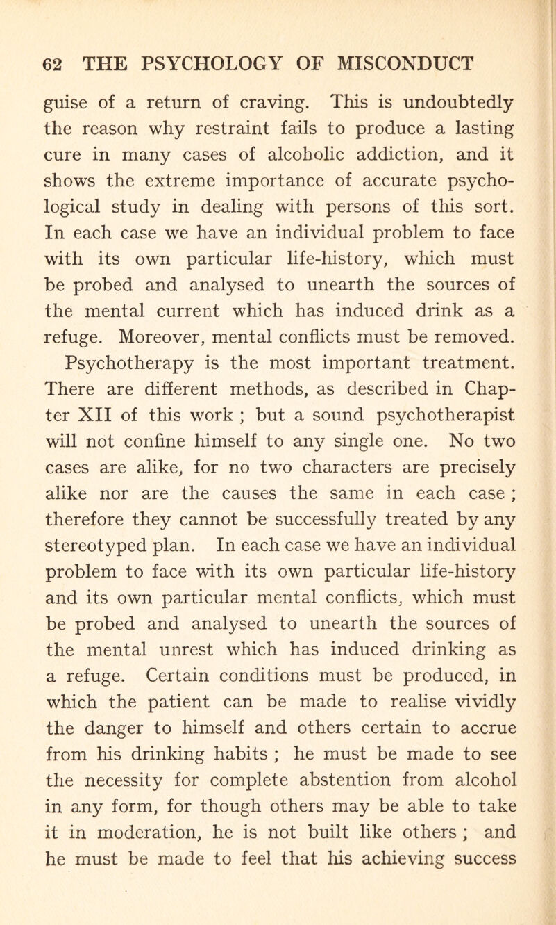 guise of a return of craving. This is undoubtedly the reason why restraint fails to produce a lasting cure in many cases of alcoholic addiction, and it shows the extreme importance of accurate psycho¬ logical study in dealing with persons of this sort. In each case we have an individual problem to face with its own particular life-history, which must be probed and analysed to unearth the sources of the mental current which has induced drink as a refuge. Moreover, mental conflicts must be removed. Psychotherapy is the most important treatment. There are different methods, as described in Chap¬ ter XII of this work ; but a sound psychotherapist will not confine himself to any single one. No two cases are alike, for no two characters are precisely alike nor are the causes the same in each case ; therefore they cannot be successfully treated by any stereotyped plan. In each case we have an individual problem to face with its own particular life-history and its own particular mental conflicts, which must be probed and analysed to unearth the sources of the mental unrest which has induced drinking as a refuge. Certain conditions must be produced, in which the patient can be made to realise vividly the danger to himself and others certain to accrue from his drinking habits ; he must be made to see the necessity for complete abstention from alcohol in any form, for though others may be able to take it in moderation, he is not built like others ; and he must be made to feel that his achieving success