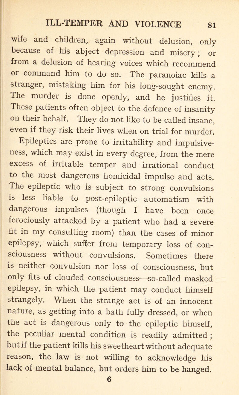 wife and children, again without delusion, only because of his abject depression and misery; or from a delusion of hearing voices which recommend or command him to do so. The paranoiac kills a stranger, mistaking him for his long-sought enemy. The murder is done openly, and he justifies it. These patients often object to the defence of insanity on their behalf. They do not like to be called insane, even if they risk their lives when on trial for murder. Epileptics are prone to irritability and impulsive¬ ness, which may exist in every degree, from the mere excess of irritable temper and irrational conduct to the most dangerous homicidal impulse and acts. The epileptic who is subject to strong convulsions is less liable to post-epileptic automatism with dangerous impulses (though I have been once ferociously attacked by a patient who had a severe fit in my consulting room) than the cases of minor epilepsy, which suffer from temporary loss of con¬ sciousness without convulsions. Sometimes there is neither convulsion nor loss of consciousness, but only fits of clouded consciousness—so-called masked epilepsy, in which the patient may conduct himself strangely. When the strange act is of an innocent nature, as getting into a bath fully dressed, or when the act is dangerous only to the epileptic himself, the peculiar mental condition is readily admitted ; but if the patient kills his sweetheart without adequate reason, the law is not willing to acknowledge his lack of mental balance, but orders him to be hanged. 6