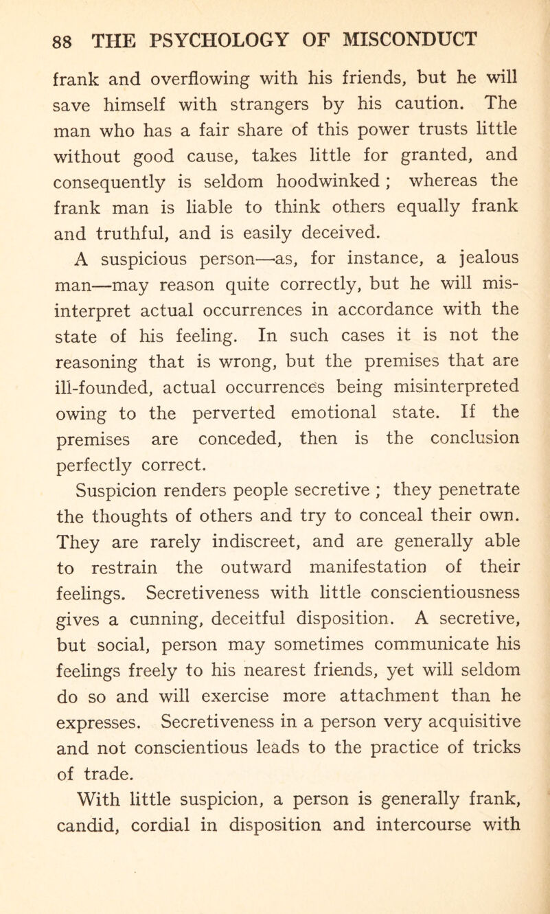 frank and overflowing with his friends, but he will save himself with strangers by his caution. The man who has a fair share of this power trusts little without good cause, takes little for granted, and consequently is seldom hoodwinked ; whereas the frank man is liable to think others equally frank and truthful, and is easily deceived. A suspicious person—-as, for instance, a jealous man—may reason quite correctly, but he will mis¬ interpret actual occurrences in accordance with the state of his feeling. In such cases it is not the reasoning that is wrong, but the premises that are ill-founded, actual occurrences being misinterpreted owing to the perverted emotional state. If the premises are conceded, then is the conclusion perfectly correct. Suspicion renders people secretive ; they penetrate the thoughts of others and try to conceal their own. They are rarely indiscreet, and are generally able to restrain the outward manifestation of their feelings. Secretiveness with little conscientiousness gives a cunning, deceitful disposition. A secretive, but social, person may sometimes communicate his feelings freely to his nearest friends, yet will seldom do so and will exercise more attachment than he expresses. Secretiveness in a person very acquisitive and not conscientious leads to the practice of tricks of trade. With little suspicion, a person is generally frank, candid, cordial in disposition and intercourse with