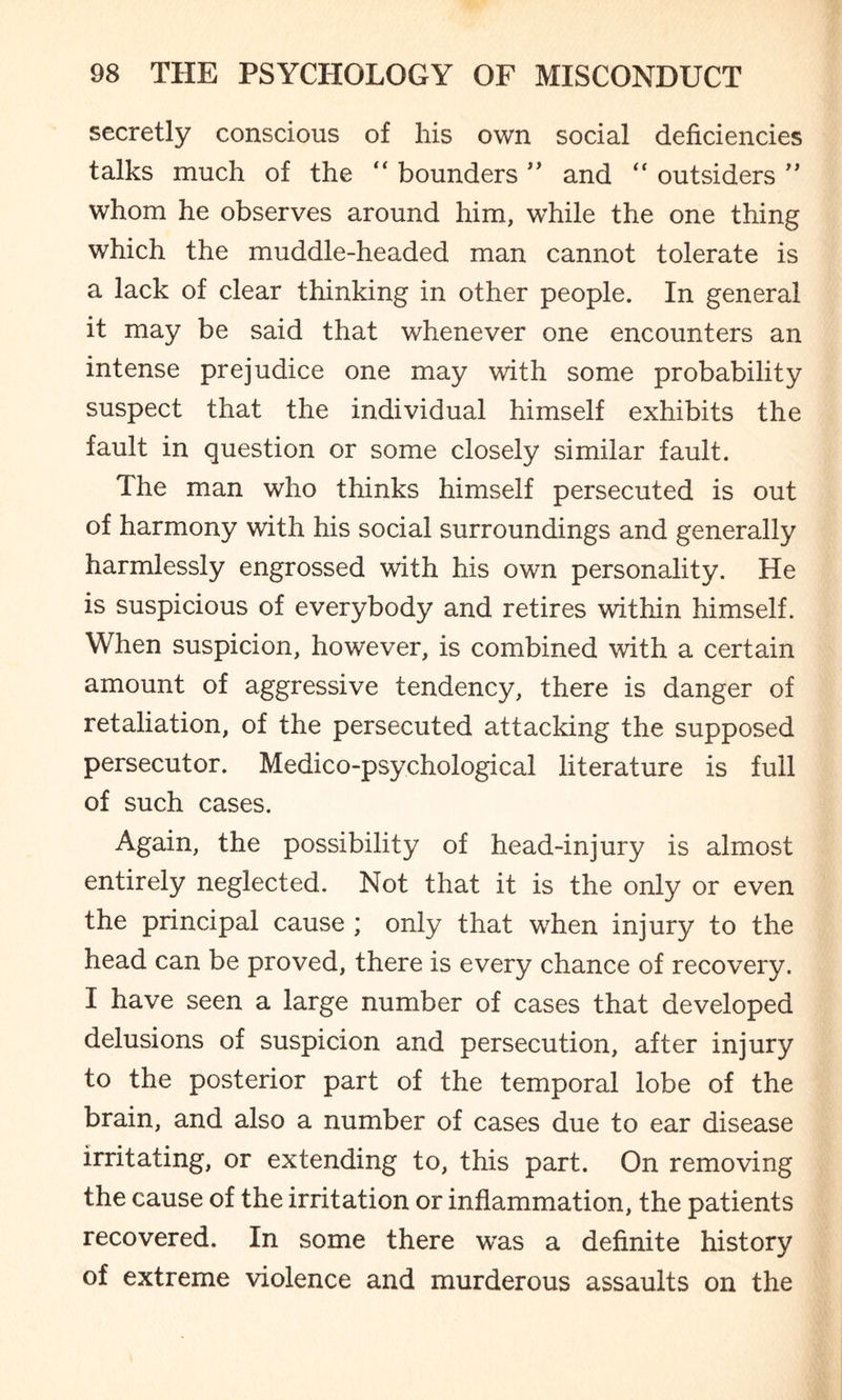 secretly conscious of his own social deficiencies talks much of the “ bounders ” and “ outsiders ” whom he observes around him, while the one thing which the muddle-headed man cannot tolerate is a lack of clear thinking in other people. In general it may be said that whenever one encounters an intense prejudice one may with some probability suspect that the individual himself exhibits the fault in question or some closely similar fault. The man who thinks himself persecuted is out of harmony with his social surroundings and generally harmlessly engrossed with his own personality. He is suspicious of everybody and retires within himself. When suspicion, however, is combined with a certain amount of aggressive tendency, there is danger of retaliation, of the persecuted attacking the supposed persecutor. Medico-psychological literature is full of such cases. Again, the possibility of head-injury is almost entirely neglected. Not that it is the only or even the principal cause ; only that when injury to the head can be proved, there is every chance of recovery. I have seen a large number of cases that developed delusions of suspicion and persecution, after injury to the posterior part of the temporal lobe of the brain, and also a number of cases due to ear disease irritating, or extending to, this part. On removing the cause of the irritation or inflammation, the patients recovered. In some there was a definite history of extreme violence and murderous assaults on the