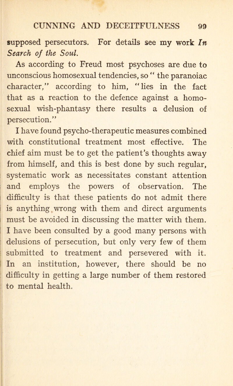 supposed persecutors. For details see my work In Search of the Soul. As according to Freud most psychoses are due to unconscious homosexual tendencies, so “ the paranoiac character/' according to him, “lies in the fact that as a reaction to the defence against a homo¬ sexual wish-phantasy there results a delusion of persecution. I have found psycho-therapeutic measures combined with constitutional treatment most effective. The chief aim must be to get the patient’s thoughts away from himself, and this is best done by such regular, systematic work as necessitates constant attention and employs the powers of observation. The difficulty is that these patients do not admit there is anything wrong with them and direct arguments must be avoided in discussing the matter with them. I have been consulted by a good many persons with delusions of persecution, but only very few of them submitted to treatment and persevered with it. In an institution, however, there should be no difficulty in getting a large number of them restored to mental health. r 1 !