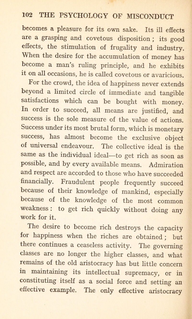 becomes a pleasure for its own sake. Its ill effects are a grasping and covetous disposition ; its good effects, the stimulation of frugality and industry. When the desire for the accumulation of money has become a man’s ruling principle, and he exhibits it on all occasions, he is called covetous or avaricious. For the crowd, the idea of happiness never extends beyond a limited circle of immediate and tangible satisfactions which can be bought with money. In order to succeed, all means are justified, and success is the sole measure of the value of actions. Success under its most brutal form, which is monetary success, has almost become the exclusive object of universal endeavour. The collective ideal is the same as the individual ideal—to get rich as soon as possible, and by every available means. Admiration and respect are accorded to those who have succeeded financially. Fraudulent people frequently succeed because of their knowledge of mankind, especially because of the knowledge of the most common weakness : to get rich quickly without doing any work for it. The desire to become rich destroys the capacity for happiness when the riches are obtained ; but there continues a ceaseless activity. The governing classes are no longer the higher classes, and what remains of the old aristocracy has but little concern in maintaining its intellectual supremacy, or in constituting itself as a social force and setting an effective example. The only effective aristocracy