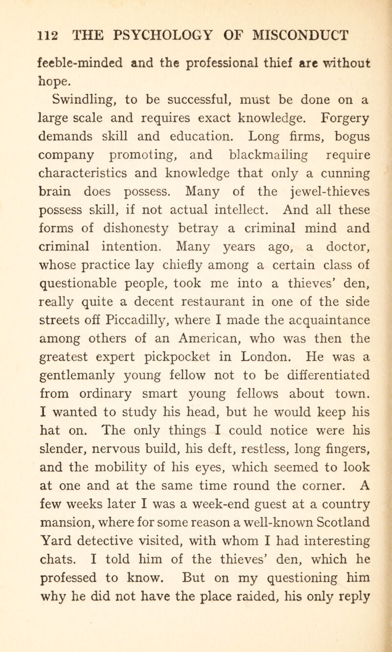 feeble-minded and the professional thief arc without hope. Swindling, to be successful, must be done on a large scale and requires exact knowledge. Forgery demands skill and education. Long firms, bogus company promoting, and blackmailing require characteristics and knowledge that only a cunning brain does possess. Many of the jewel-thieves possess skill, if not actual intellect. And all these forms of dishonesty betray a criminal mind and criminal intention. Many years ago, a doctor, whose practice lay chiefly among a certain class of questionable people, took me into a thieves’ den, really quite a decent restaurant in one of the side streets off Piccadilly, where I made the acquaintance among others of an American, who was then the greatest expert pickpocket in London. He was a gentlemanly young fellow not to be differentiated from ordinary smart young fellows about town. I wanted to study his head, but he would keep his hat on. The only things I could notice were his slender, nervous build, his deft, restless, long fingers, and the mobility of his eyes, which seemed to look at one and at the same time round the corner. A few weeks later I was a week-end guest at a country mansion, where for some reason a well-known Scotland Yard detective visited, with whom I had interesting chats. I told him of the thieves’ den, which he professed to know. But on my questioning him why he did not have the place raided, his only reply