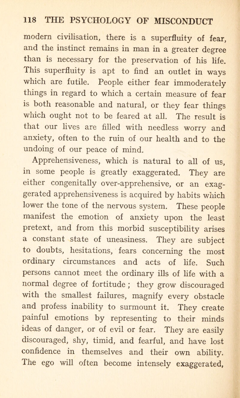 modern civilisation, there is a superfluity of fear, and the instinct remains in man in a greater degree than is necessary for the preservation of his life. This superfluity is apt to find an outlet in ways which are futile. People either fear immoderately things in regard to which a certain measure of fear is both reasonable and natural, or they fear things which ought not to be feared at all. The result is that our lives are filled with needless worry and anxiety, often to the ruin of our health and to the undoing of our peace of mind. Apprehensiveness, which is natural to all of us, in some people is greatly exaggerated. They are either congenitally over-apprehensive, or an exag¬ gerated apprehensiveness is acquired by habits which lower the tone of the nervous system. These people manifest the emotion of anxiety upon the least pretext, and from this morbid susceptibility arises a constant state of uneasiness. They are subject to doubts, hesitations, fears concerning the most ordinary circumstances and acts of life. Such persons cannot meet the ordinary ills of life with a normal degree of fortitude ; they grow discouraged with the smallest failures, magnify every obstacle and profess inability to surmount it. They create painful emotions by representing to their minds ideas of danger, or of evil or fear. They are easily discouraged, shy, timid, and fearful, and have lost confidence in themselves and their own ability. The ego will often become intensely exaggerated,
